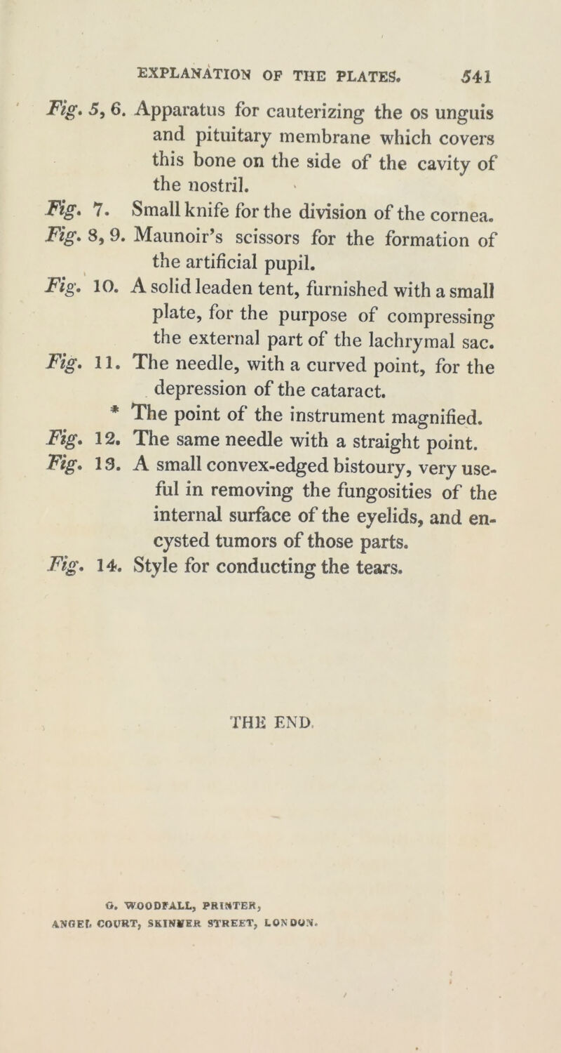Fig* 5, 6. Apparatus for cauterizing the os unguis and pituitary membrane which covers this bone on the side of the cavity of the nostril. Fig* 7. Small knife for the division of the cornea. Fig* 8, 9. Maunoir’s scissors for the formation of the artificial pupil. Fig, 10. A solid leaden tent, furnished with a small plate, for the purpose of compressing the external part of the lachrymal sac. Fig. 11. The needle, with a curved point, for the depression of the cataract. * The point of the instrument magnified. Fig. 12. The same needle with a straight point. Fig. 13. A small convex-edged bistoury, very use- ful in removing the fungosities of the internal surface of the eyelids, and en- cysted tumors of those parts. Fig. 14. Style for conducting the tears. THE END Q. WOODFALL, PRINTER, ANGEL COURT, SKINNER STREET, LONDON.
