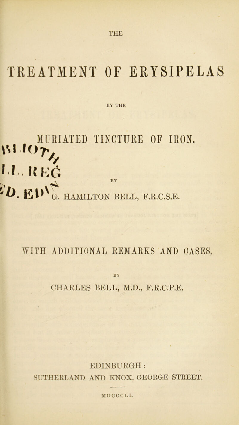 THE TREATMENT OF ERYSIPELAS BY THE MURIATED TINCTURE OF IRON. \M 107^ * * UKG y \ BY HAMILTON BELL, F.R.C.S.E. WITH ADDITIONAL REMARKS AND CASES, BY CHARLES BELL, M.D., F.R.C.P.E. EDINBURGH: SUTHERLAND AND KNOX, GEORGE STREET. MDCCC1I.