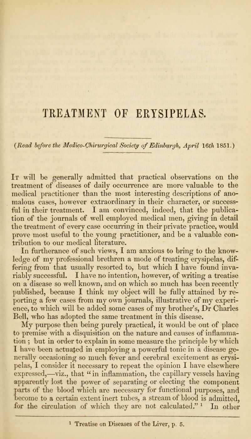 TREATMENT OF ERYSIPELAS. {Read before the Medico-Chirurgical Society of Edinburgh, April 16th 1851.) It will be generally admitted that practical observations on the treatment of diseases of daily occurrence are more valuable to the medical practitioner than the most interesting descriptions of ano- malous cases, however extraordinary in their character, or success- ful in their treatment. I am convinced, indeed, that the publica- tion of the journals of well employed medical men, giving in detail the treatment of every case occurring in their private practice, would prove most useful to the young practitioner, and be a valuable con- tribution to our medical literature. In furtherance of such views, I am anxious to bring to the know- ledge of my professional brethren a mode of treating erysipelas, dif- fering from that usually resorted to, but which I have found inva- riably successful. I have no intention, however, of writing a treatise on a disease so well known, and on which so much has been recentlv published, because I think my object will be fully attained by re- porting a few cases from my own journals, illustrative of my experi- ence, to which will be added some cases of my brother’s, Dr Charles Bell, who has adopted the same treatment in this disease. My purpose then being purely practical, it would be out of place to premise with a disquisition on the nature and causes of inflamma- tion ; but in order to explain in some measure the principle by which I have been actuated in employing a powerful tonic in a disease ge- nerally occasioning so much fever and cerebral excitement as erysi- pelas, I consider it necessary to repeat the opinion I have elsewhere expressed,—viz., that “ in inflammation, the capillary vessels having apparently lost the power of separating or electing the component parts of the blood which are necessary for functional purposes, and become to a certain extent inert tubes, a stream of blood is admitted, for the circulation of which they are not calculated.” 1 In other 1 Treatise on Diseases of the Liver, p. 5.