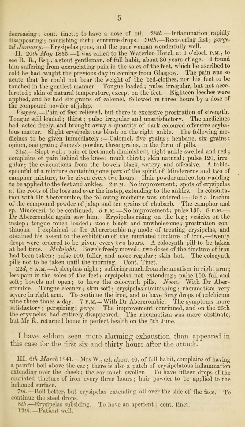 decreasing; cent, tinct.; to have a dose of oil. 28th.—Inflammation rapidly disappearing ; nourishing diet; continue drops. 30th.—Recovering fast; perge. 2d January.—Erysipelas gone, and the poor woman wonderfully well. II. 20th May 1835.—I was called to the Waterloo Hotel, at 1 o’clock p.m., to see R. R., Esq., a stout gentleman, of full habit, about 30 years of age. I found him suffering from excruciating pain in the soles of the feet, which he ascribed to cold he had caught the previous day in coming from Glasgow. The pain was so acute that he could not bear the weight of the bed-clothes, nor his feet to be touched in the gentlest manner. Tongue loaded ; pulse irregular, but not acce- lerated ; skin of natural temperature, except on the feet. Eighteen leeches were applied, and he had six grains of calomel, followed in three hours by a dose of the compound powder of jalap. Vespere.—Pain of feet relieved, but there is excessive prostration of strength. Tongue still loaded ; thirst; pulse irregular and unsatisfactory. The medicines had acted freely, and brought away a quantity of dark coloured offensive scyba- lous matter. Slight erysipelatous blush on the right ankle. The following me- dicines to be given immediately :—Calomel, five grains; henbane, six grains; opium, one grain; James’s powder, three grains, in the form of pills. 21 st.—Slept well; pain of feet much diminished; right ankle swelled and red ; complains of pain behind the knee; much thirst; skin natural; pulse 120, irre- gular; the evacuations from the bowels black, watery, and offensive. A table- spoonful of a mixture containing one part of the spirit of Mindererus and two of camphor mixture, to be given every two hours. Hair powuler and cotton wadding to be applied to the feet and ankles. 2 p.m. No improvement; spots of erysipelas at the roots of the toes and over the instep, extending to the ankles. In consulta- tion with Dr Abercrombie, the following medicine was ordered:—Half a drachm of the compound powder of jalap and ten grains of rhubarb. The camphor and sp. Mindereri to be continued. 5 p.m.—No improvement; pulse 130. 8 p.m.— Dr Abercrombie again saw him. Erysipelas rising on the leg; vesicles on the instep; tongue much loaded; stools black and unwholesome; prostration con- tinuous. I explained to Dr Abercrombie my mode of treating erysipelas, and obtained his assent to the exhibition of the muriated tincture of iron,—twenty drops Avere ordered to be given every two hours. A colocynth pill to be taken at bed time. Midnight.—Bowels freely moved; two doses of the tincture of iron had been taken; pulse 100, fuller, and more regular ; skin hot. The colocynth pills not to be taken until the morning. Cont. Tinct. 22d, 8 a.m.—A sleepless night; suffering much from rheumatism in right arm ; less pain in the soles of the feet; erysipelas not extending; pulse 100, full and soft; bowels not open; to have the colocynth pills. Noon.—With Dr Aber- crombie. Tongue cleaner; skin soft; erysipelas diminishing ; rheumatism very severe in right arm. To continue the iron, and to have forty drops of colchicum wine three times a-day. 7 p.m.—With Dr Abercrombie. The symptoms more satisfactory; perspiring; perge. The improvement continued, and on the 25th the erysipelas had entirely disappeared. The rheumatism was more obstinate, but Mr R. returned home in perfect health on the 6th June. I have seldom seen more alarming exhaustion than appeared in this case for the first six-and-thirty hours after the attack. III. 6th March 1841.—Mrs W., set. about 40, of full habit, complains of having a painful boil above the ear: there is also a patch of erysipelatous inflammation extending over the cheek; the ear much swollen. To have fifteen drops of the muriated tincture of iron every three hours; hair powuler to be applied to the inflamed surface. 7th.—Boil better, but erysipelas extending all over the side of the face. To continue the steel drops. 8th.—Erysipelas subsiding. To have an aperient; cont. tinct. 12th.—Patient well.