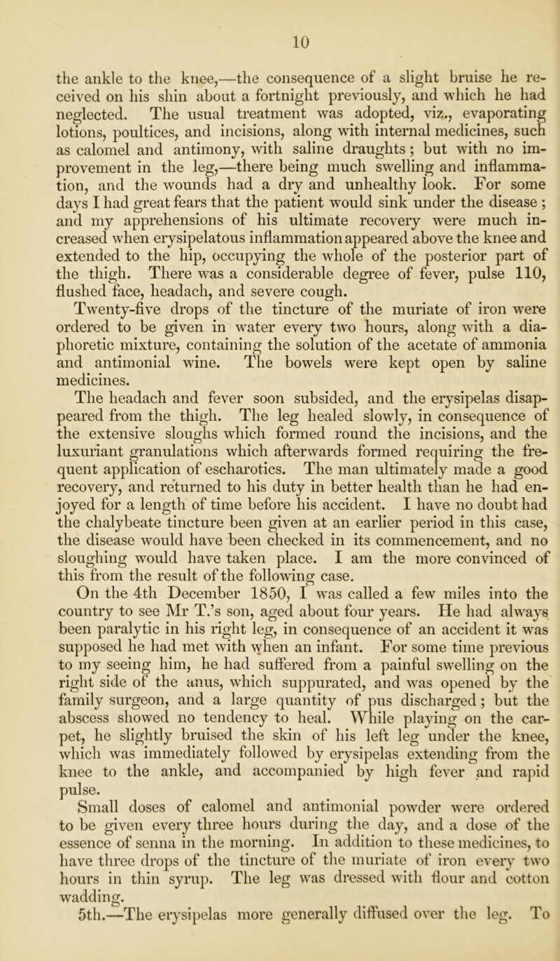 the ankle to the knee,—the consequence of a slight bruise he re- ceived on his shin about a fortnight previously, and which he had neglected. The usual treatment was adopted, viz., evaporating lotions, poultices, and incisions, along with internal medicines, such as calomel and antimony, with saline draughts; but with no im- provement in the leg,—there being much swelling and inflamma- tion, and the wounds had a dry and unhealthy look. For some days I had great fears that the patient would sink under the disease ; and my apprehensions of his ultimate recovery were much in- creased when erysipelatous inflammation appeared above the knee and extended to the hip, occupying the whole of the posterior part of the thigh. There w^as a considerable degree of fever, pulse 110, flushed face, headach, and severe cough. Twenty-five drops of the tincture of the muriate of iron were ordered to be given in water every two hours, along with a dia- phoretic mixture, containing the solution of the acetate of ammonia and antimonial wine. The bowels were kept open by saline medicines. The headach and fever soon subsided, and the erysipelas disap- peared from the thigh. The leg healed slowly, in consequence of the extensive sloughs which formed round the incisions, and the luxuriant granulations which afterwards formed requiring the fre- quent application of escharotics. The man ultimately made a good recovery, and returned to his duty in better health than he had en- joyed for a length of time before his accident. I have no doubt had the chalybeate tincture been given at an earlier period in this case, the disease would have been checked in its commencement, and no sloughing would have taken place. I am the more convinced of this from the result of the following case. On the 4th December 1850, I was called a few miles into the country to see Mr T.’s son, aged about four years. He had always been paralytic in his right leg, in consequence of an accident it was supposed he had met with when an infant. For some time previous to my seeing him, he had suffered from a painful swelling on the right side of the anus, which suppurated, and was opened by the family surgeon, and a large quantity of pus discharged; but the abscess showed no tendency to heal. While playing on the car- pet, he slightly bruised the skin of his left leg under the knee, which was immediately followed by erysipelas extending from the knee to the ankle, and accompanied by high fever and rapid doses of calomel and antimonial powder were ordered to be given every three hours during the day, and a dose of the essence of senna in the morning. In addition to these medicines, to have three drops of the tincture of the muriate of iron every two hours in thin syrup. The leg was dressed with flour and cotton wadding. 5th.—The erysipelas more generally diffused over the leg. To