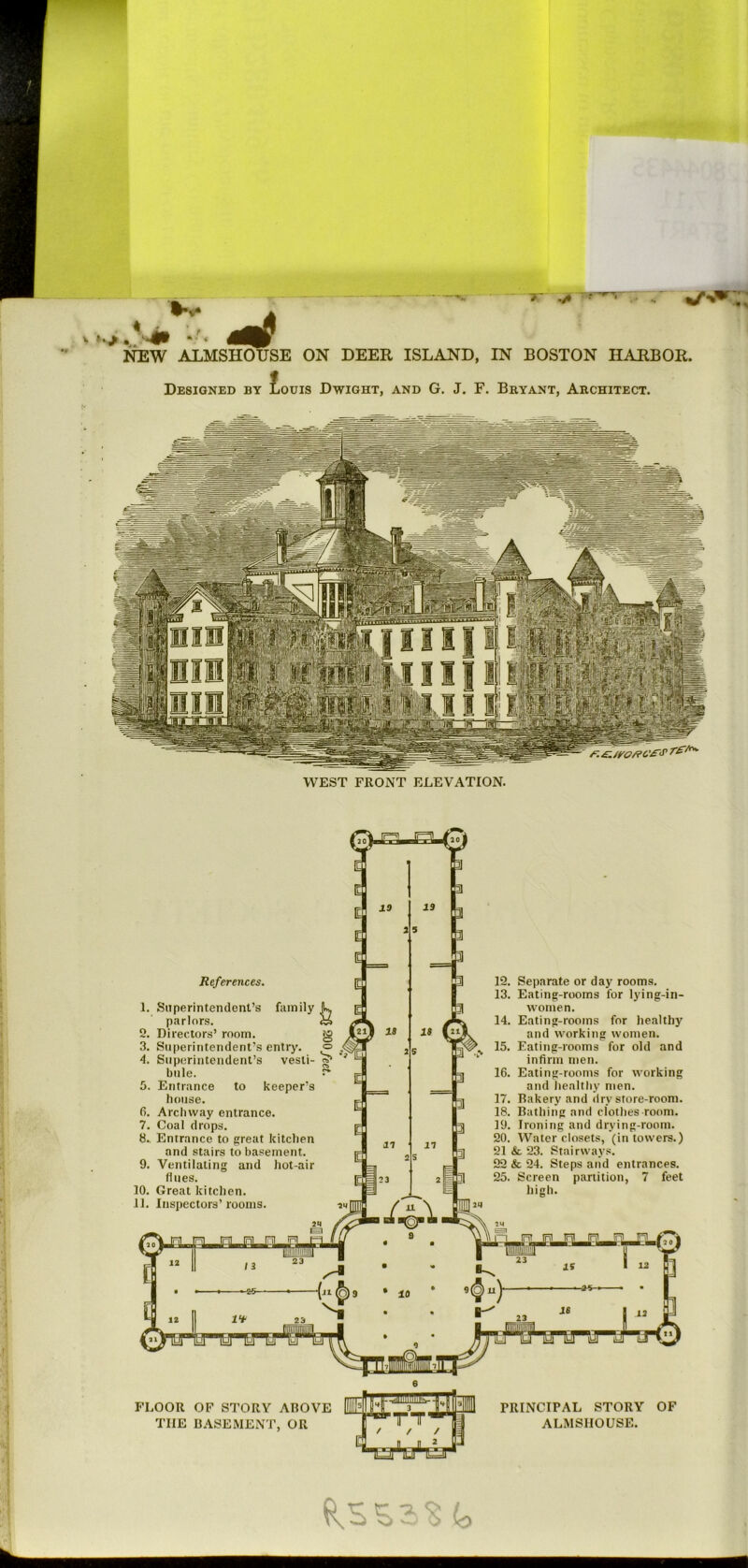 -. - . . - •— “ 7“ • ■ ' • ^ A >.,.*^ 4mP NEW ALMSHOUSE ON DEER ISLAND, IN BOSTON HARBOR. Designed by £ouis Dwight, and G. J. F. Bryant, Architect. WEST FRONT ELEVATION. References. 1. Superintendent’s family parlors. 2. Directors’ room. 3. Superintendent’s entry. 4. Superintendent’s vesti- bule. 5. Entrance to keeper’s house. 6. Archway entrance. 7. Coal drops. 8. Entrance to great kitchen and stairs to basement. 9. Ventilating and hot-air flues. 10. Great kitchen. 11. Inspectors’rooms. 10 IS in 10 IS in ^ f/f i1 Iril It? n 1 y fS “ “ / 3 23 ■ ■ 23 IS I 12. Separate or day rooms. 13. Eating-rooms for lying-in- women. 14. Eating-rooms for healthy and working women. 15. Eating-rooms for old and infirm men. 16. Eating-rooms for working and iiealthy men. 17. Bakery and dry store-room. 18. Bathing and clothes room. 19. Ironing and drying-room. 20. Water closets, (in towers.) 21 & 23. Stairways. 22 & 24. Steps and entrances. 25. Screen partition, 7 feet high. 12 -25- 10 U If FLOOR OF STORY ABOVE THE B.^SEMENT, OR PRINCIPAL STORY OF ALMSHOUSE. io