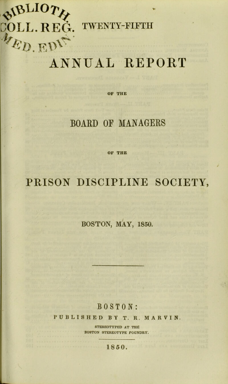 COLL. REG. TWENTY-FIFTH ANNUAL REPORT \ OF THE BOAED OF MANAGEES OF THE PRISON DISCIPLINE SOCIETY, BOSTON, MAY, 1850. BOSTON: PUBLISHED BY T. R. MARVIN. STEREOTYPED AT THE BOSTON STEREOTYPE FODNDRY. 1850.