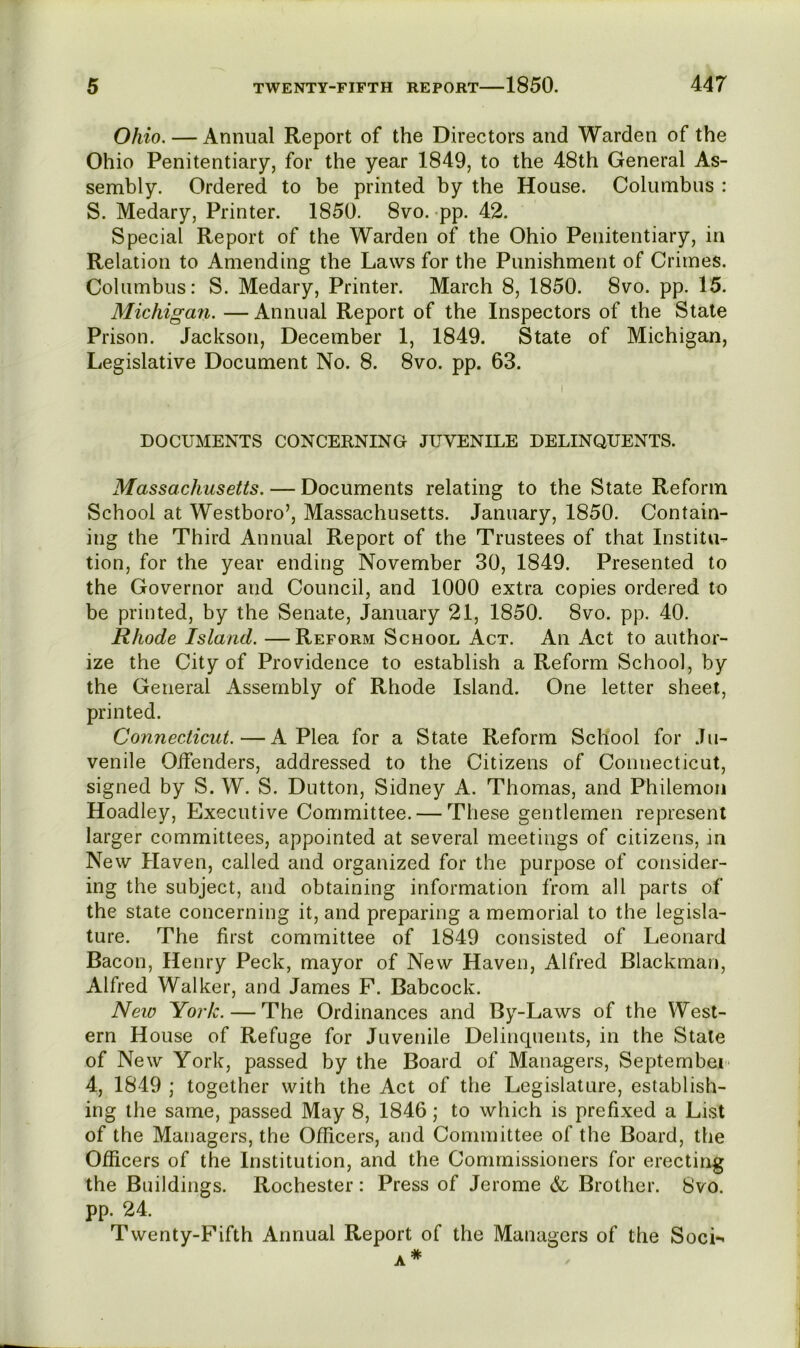 Ohio. — Annual Report of the Directors and Warden of the Ohio Penitentiary, for the year 1849, to the 48th General As- sembly. Ordered to be printed by the House. Columbus : S. Medary, Printer. 1850. 8vo. -pp. 42. Special Report of the Warden of the Ohio Penitentiary, in Relation to Amending the Laws for the Punishment of Crimes. Columbus: S. Medary, Printer. March 8, 1850. 8vo. pp. 15. Michigan. — Annual Report of the Inspectors of the Stale Prison. Jackson, December 1, 1849. State of Michigan, Legislative Document No. 8. 8vo. pp. 63. DOCUMENTS CONCERNING JUVENILE DELINQUENTS. Massachusetts. — Documents relating to the State Reform School at Westboro’, Massachusetts. January, 1850. Contain- ing the Third Annual Report of the Trustees of that Institu- tion, for the year ending November 30, 1849. Presented to the Governor and Council, and 1000 extra copies ordered to be printed, by the Senate, January 21, 1850. 8vo. pp. 40. Rhode Island. —Reform School Act. An Act to author- ize the City of Providence to establish a Reform School, by the General Assembly of Rhode Island. One letter sheet, printed. Connecticut.—A Plea for a State Reform School for Ju- venile Olfenders, addressed to the Citizens of Connecticut, signed by S. W. S. Dutton, Sidney A. Thomas, and Philemon Hoadley, Executive Committee. — These gentlemen represent larger committees, appointed at several meetings of citizens, m New Plaven, called and organized for the purpose of consider- ing the subject, and obtaining information from all parts of the state concerning it, and preparing a memorial to the legisla- ture. The first committee of 1849 consisted of Leonard Bacon, Henry Peck, mayor of New Haven, Alfred Blackman, Alfred Walker, and James F. Babcock. Neio York. — The Ordinances and By-Laws of the West- ern House of Refuge for Juvenile Delinquents, in the State of New York, passed by the Board of Managers, September' 4, 1849 ; together with the Act of the Legislature, establish- ing the same, passed May 8, 1846; to which is prefixed a List of the Managers, the Officers, and Committee of the Board, the Officers of the Institution, and the Commissioners for erecting the Buildings. Rochester: Press of Jerome & Brother. 8vo. pp. 24. Twenty-Fifth Annual Report of the Managers of the SocL