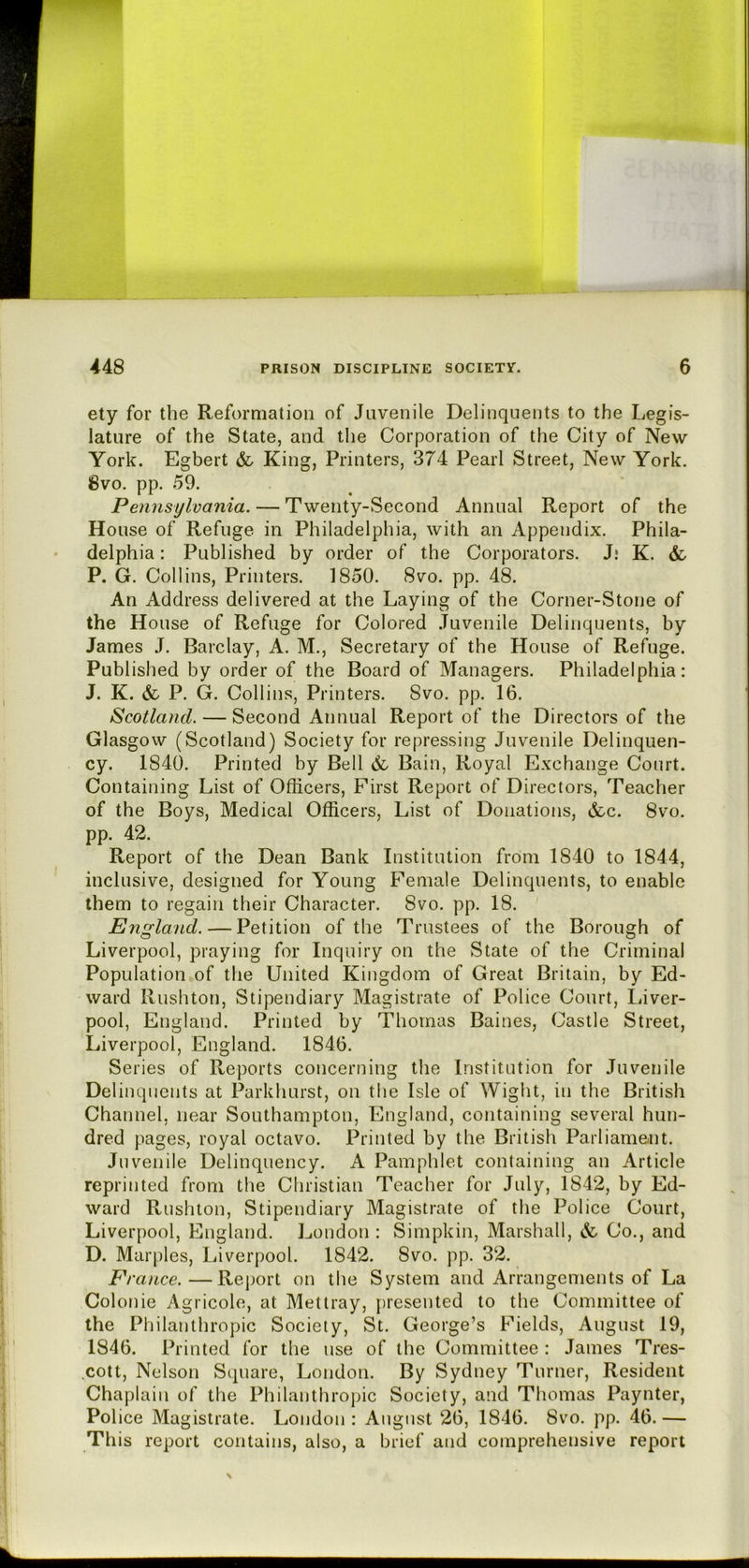 ety for the Reformation of Juvenile Delinquents to the Legis- lature of the State, and the Corporation of the City of New York. Egbert & King) Printers, 374 Pearl Street, New York. iBvo. pp. 59. Pennsylvania. — Twenty-Second Annual Report of the House of Refuge in Philadelphia, with an Appendix. Phila- delphia : Published by order of the Corporators. J* K. & P. G. Collins, Printers. 1850. 8vo. pp. 48. An Address delivered at the Laying of the Corner-Stone of the House of Refuge for Colored Juvenile Delinquents, by James J. Barclay, A. M., Secretary of the House of Refuge. Published by order of the Board of Managers. Philadelphia: J. K. &. P. G. Collins, Printers. 8vo. pp. 16. Scotland. — Second Annual Report of the Directors of the Glasgow (Scotland) Society for repressing Juvenile Delinquen- cy. 1840. Printed by Bell & Bain, Royal Exchange Court. Containing List of Officers, First Report of Directors, Teacher of the Boys, Medical Officers, List of Donations, &c. 8vo. pp. 42. Report of the Dean Bank Institution from 1840 to 1844, inclusive, designed for Young Female Delinquents, to enable them to regain their Character. 8vo. pp. 18. England. — Petition of the Trustees of the Borough of Liverpool, praying for Inquiry on the State of the Criminal Population of the United Kingdom of Great Britain, by Ed- ward llushton, Stipendiary Magistrate of Police Court, Liver- pool, England. Printed by Thomas Baines, Castle Street, Liverpool, England. 1846. Series of Reports concerning the Institution for Juvenile Delinquents at Parkhurst, on the Isle of Wight, in the British Channel, near Southampton, England, containing several hun- dred pages, royal octavo. Printed by the British Parliament. Juvenile Delinquency. A Pamphlet containing an Article reprinted from the Christian Teacher for July, 1842, by Ed- ward Rushlon, Stipendiary Magistrate of the Police Court, Liverpool, England. London : Simpkin, Marshall, & Co., and D. Marples, Liverpool. 1842. 8vo. pp. 32. France.—Report on the System and Arrangements of La Colonie Agricole, at Mettray, presented to the Committee of the Philanthropic Society, St. George’s Fields, August 19, 1846. Printed for the use of the Committee : James Tres- cott. Nelson Square, London. By Sydney Turner, Resident Chaplain of the Philanthropic Society, and Thomas Paynter, Police Magistrate. London : August 26, 1846. 8vo. pp. 46. — This report contains, also, a brief and comprehensive report