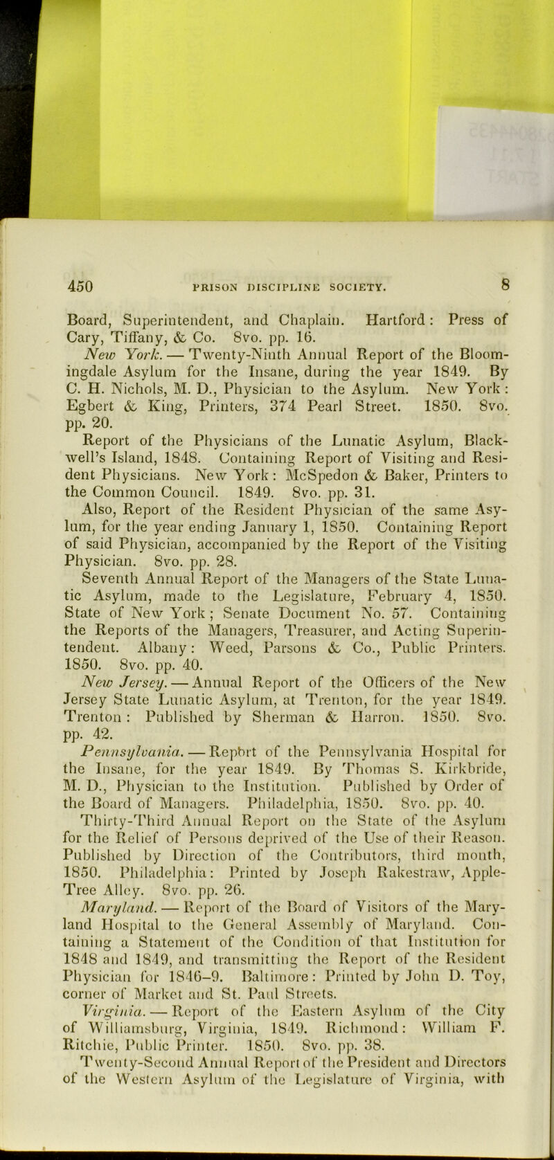 Board, Superintendent, and Chaplain. Hartford: Press of Cary, Titfany, & Co. 8vo. pp. 16. Neio Yoi'k. — Twenty-Ninth Annual Report of the Bloom- ingdale Asylum for the Insane, during the year 1849. By C. H. Nichols, M. D., Physician to the Asylum. New York: Egbert Ring? Printers, 374 Pearl Street. 1850. 8vo. pp. 20. Report of the Physicians of the Lunatic Asylum, Black- well’s Island, 1848. Containing Report of Visiting and Resi- dent Physicians. New York: McSpedon & Baker, Printers to the Common Council. 1849. 8vo. pp. 31. Also, Report of the Resident Physician of the same Asy- lum, for the year ending January 1, 1850. Containing Report of said Physician, accompanied by the Report of the Visiting Physician. 8vo. pp. 28. Seventh Annual Report of the Managers of the State Luna- tic Asylum, made to the Legislature, February 4, 1850. State of New York ; Senate Document No. 57. Contain ins the Reports of the Managers, Treasurer, and Acting Superin- tendent. Albany: Weed, Parsons Co., Public Printers. 1850. 8vo. pp. 40. New Jersey. — Annual Report of the Officers of the New Jersey State Lunatic Asylum, at Trenton, for the year 1849. Trenton : Published by Sherman & Harron. 1850. 8vo. pp. 42. Pennsylvania. — Repbrt of the Pennsylvania Hospital for the Insane, for the year 1849. By Thomas S. Kirkbride, M. D., Physician to the Institution. Published by Order of the Board of Managers. Philadelpliia, 1850. 8vo. pp. 40. Thirty-Third Annual Report on the State of the Asylum for the Relief of Persons deprived of the Use of their Reason. Published by Direction of the Contributors, third month, 1850. Philadelphia: Printed by Joseph Rakestraw, Apple- Tree Alley. 8vo. pp. 26. Maryland. — Report of the Board of Visitors of the Mary- land Hospital to the General Assembly of Maryland. Con- taining a Statement of the Condition of that Institution for 1848 and 1849, and transmitting the Report of the Resident Physician for 1846-9. Baltimore: Printed by John D. Toy, corner of Market and St. Paul Streets. Viri^inia. — Report of the Eastern Asylum of the City of Williamsburg, Virginia, 1849. Richmond: William F. Ritchie, Public Printer. 1850. 8vo. pp. 38. Twenty-Second Annual Report of the President and Directors of the Western Asylum of the Legislature of Virginia, with