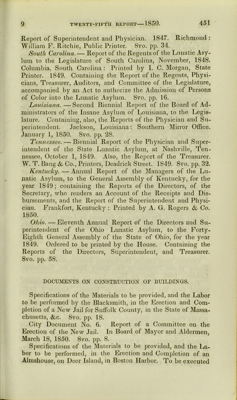 Report of Superintendent and Physician. 1847. Richmond : William F. Ritchie, Public Printer. 8vo. pp. 34. South Carolina. — Report of the Regents of the Lunatic Asy- lum to the Legislature of South Carolina, November, 1848. Columbia, South Carolina : Printed by I. C. Morgan, State Printer. 1849. Containing the Report of the Regents, Physi- cians, Treasurer, Auditors, and Committee of the Legislature, accompanied by an Act to authorize the Admission of Persons of Color into the Lunatic Asylum. 8vo. pp. 16. Louisiana.—Second Biennial Report of the Board of Ad- ministrators of the Insane Asylum of Louisiana, to the Legis- lature. Containing, also, the Reports of the Physician and Su- perintendent. Jackson, Louisiana: Southern Mirror Office. January 1, 1850. 8vo. pp, 28. Tennessee. — Biennial Report of the Physician and >Snper- intendent of the State Lunatic Asylum, at Nashville, Ten- nessee, October 1, 1849. Also, the Report of the Treasurer. W. T. Bang & Co., Printers, Deadrick Street. 1849. 8vo. pp. 32. Kentucky. — Annual Report of the Managers of the Lu- natic Asylum, to the General Assembly of Kentucky, for the year 1849; containing the Reports of the Directors, of the Secretary, who renders an Account of the Receipts and Dis- bursements, and the Report of the Superintendent and Physi- cian. Frankfort, Kentucky : Printed by A.. G. Rogers & Co. 1850. Ohio. —Eleventh Annual Report of the Directors and Su- perintendent of the Ohio Lunatic Asylum, to the Forty- Eighth General Assembly of the State of Ohio, for the year 1849. Ordered to be printed by the House. Containing the Reports of the Directors, Superintendent, and Treasurer. 8vo. pp. 58. DOCUMENTS ON CONSTRUCTION OF BUILDINGS. Specifications of the Materials to be provided, and the Labor to be performed by the Blacksmith, in the Erection and Com- pletion of a New Jail for Suffolk County, in the State of Massa- chusetts, &c. 8vo. pp. 18. City Document No. 6. Report of a Committee on the Erection of the New Jail. In Board of Mayor and Aldermen, March 18, 1850. 8vo. pp. 8. Specifications of the Materials to be provided, and the La- bor to be performed, in the Erection and Completion of an Almshouse, on Deer Island, in Boston Harbor. To be executed