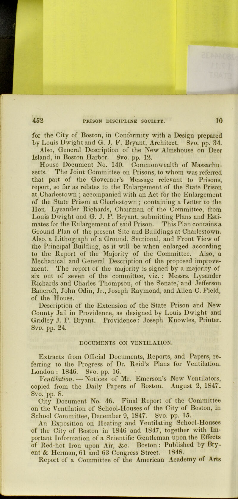 for the City of Boston, in Conformity with a Design prepared by Louis Dwight and G. J. F. Bryant, Architect. 8vo. pp. 34. Also, General Description of the New Almshouse on Deer Island, in Boston Harbor. 8vo. pp. 12. House Document No. 140. Commonwealth of Massachu- setts. The Joint Committee on Prisons, to whom was referred that part of the Governor’s Message relevant to Prisons, report, so far as relates to the Enlargement of the State Prison at Charlestown ; accompanied with an Act for the Enlargement of the State Prison at Charlestown; containing a Letter to the Hon. Lysander Richards, Chairman of the Committee, from Louis Dwight and G. J. F. Bryant, submitting Plans and Esti- mates for the Enlargement of said Prison. This Plan contains a Ground Plan of the present Site and Buildings at Charlestown. Also, a Lithograph of a Ground, Sectional, and Front View of the Principal Building, as it will be when enlarged according to the Report of the Majority of the Committee. i\.lso, a Mechanical and General Description of the proposed improve- ment. The report of the majority is signed by a majority of six out of seven of the committee, viz. : Messrs. Lysander Richards and Charles Thompson, of the Senate,' and Jetferson Bancroft, John Odin, Jr., Joseph Raymond, and Allen C. Field, of the House. Description of the Extension of the State Prison and New County Jail in Providence, as designed by Louis Dwight and Gridley J. F. Bryant. Providence: Joseph Knowles, Printer. 8vo. pp. 24. DOCUMENTS ON VENTILATION. Extracts from Official Documents, Reports, and Papers, re- ferring to the Progress of Dr. Reid’s Plans for Ventilation. London : 1846. 8vo. pp. 16. Yentilation. — Notices of Mr. Emerson’s New Ventilators, copied from the Daily Papers of Boston. August 2, 1847. 8vo. pp. 8. City Document No. 46. Final Report of the Committee on the Ventilation of School-Houses of the City of Boston, in School Committee, December 9, 1847. 8vo. pp. 15. An Exposition on Heating and Ventilating School-Houses of the City of Boston in 1846 and 1847, together with Im- portant Information of a Scientific Gentleman upon the Effects of Red-hot Iron upon Air, &c. Boston: Published by Bry- ent Herman, 61 and 63 Congress Street. 1848. Report of a Committee of the American Academy of Arts