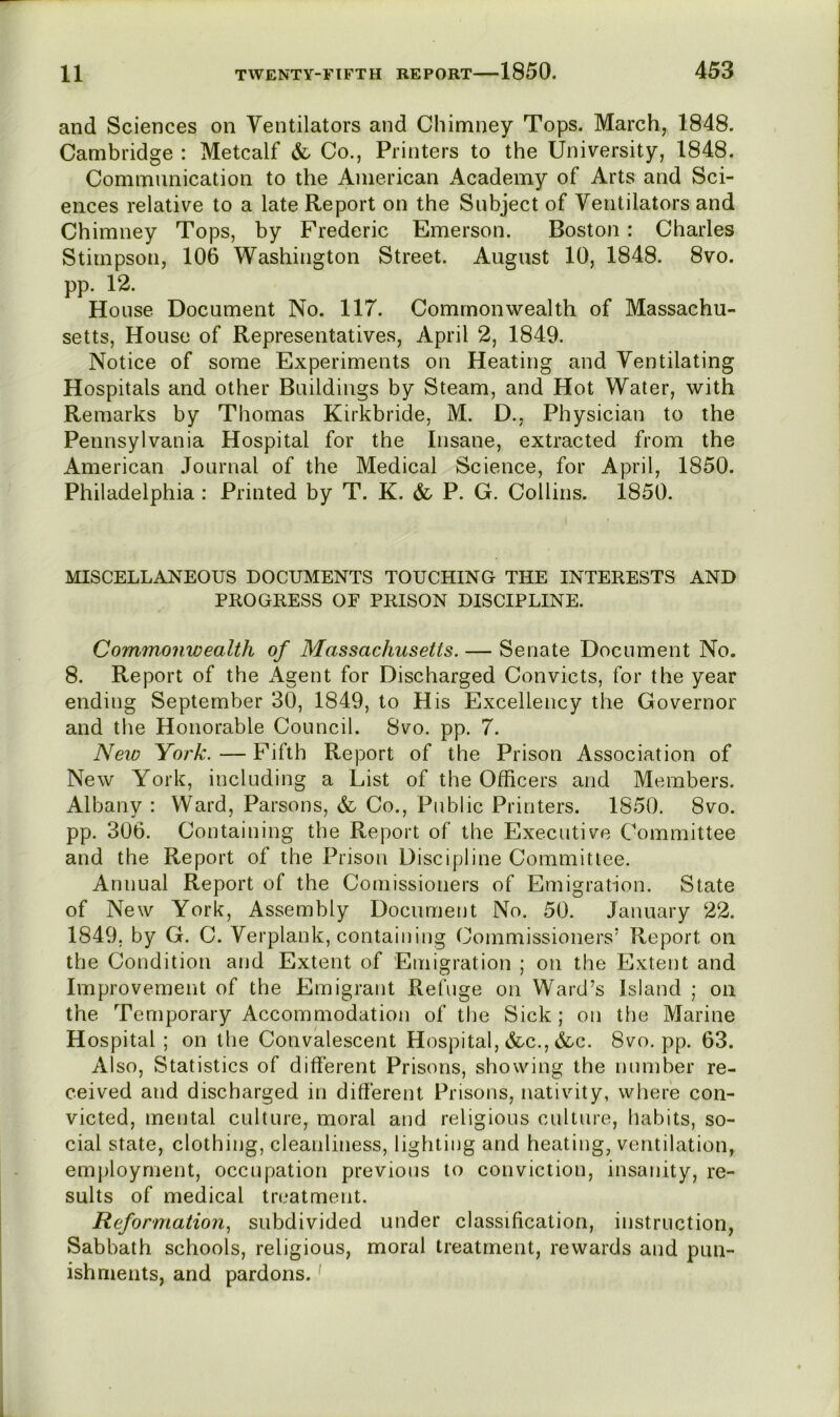 and Sciences on Ventilators and Chimney Tops. March, 1848. Cambridge : Metcalf & Co., Printers to the University, 1848. Communication to the American Academy of Arts and Sci- ences relative to a late Report on the Subject of Ventilators and Chimney Tops, by Frederic Emerson. Boston: Charles Stimpson, 106 Washington Street. August 10, 1848. 8vo. pp. 12. House Document No. 117. Commonwealth of Massachu- setts, House of Representatives, April 2, 1849. Notice of some Experiments on Heating and Ventilating Hospitals and other Buildings by Steam, and Hot Water, with Remarks by Thomas Kirkbride, M. D., Physician to the Pennsylvania Hospital for the Insane, extracted from the American Journal of the Medical Science, for April, 1850. Philadelphia : Printed by T. K. & P. G. Collins. 1850. MISCELLANEOUS DOCUMENTS TOUCHING THE INTERESTS AND PROGRESS OF PRISON DISCIPLINE. Commonwealth of Massachusetts. — Senate Document No. 8. Report of the Agent for Discharged Convicts, for the year ending September 30, 1849, to His Excellency the Governor and the Honorable Council. 8vo. pp. 7. New York. — Fifth Report of the Prison Association of New York, including a List of the Officers and Members. Albany : Ward, Parsons, Co., Public Printers. 1850. 8vo. pp. 306. Containing the Report of the Executive Committee and the Report of the Prison Discipline Committee. Annual Report of the Comissioners of Emigration. State of New York, Assembly Document No. 50. January 22. 1849. by G. C. Verplank, containing Commissioners’ Report on the Condition aiid Extent of Emigration ; on the Extent and Improvement of the Emigrant Refuge on Ward’s Island ; on the Temporary Accommodation of the Sick ; on the Marine Hospital; on the Convalescent Hospital, &c., &c. 8vo. pp. 63. Also, Statistics of different Prisons, showing the number re- ceived and discharged in different Prisons, nativity, where con- victed, mental culture, moral and religious culture, habits, so- cial state, clothing, cleanliness, lighting and heating, ventilation, employment, occupation previous to conviction, insanity, re- sults of medical treatment. Reformation^ subdivided under classification, instruction. Sabbath schools, religious, moral treatment, rewards and pun- ishments, and pardons.'