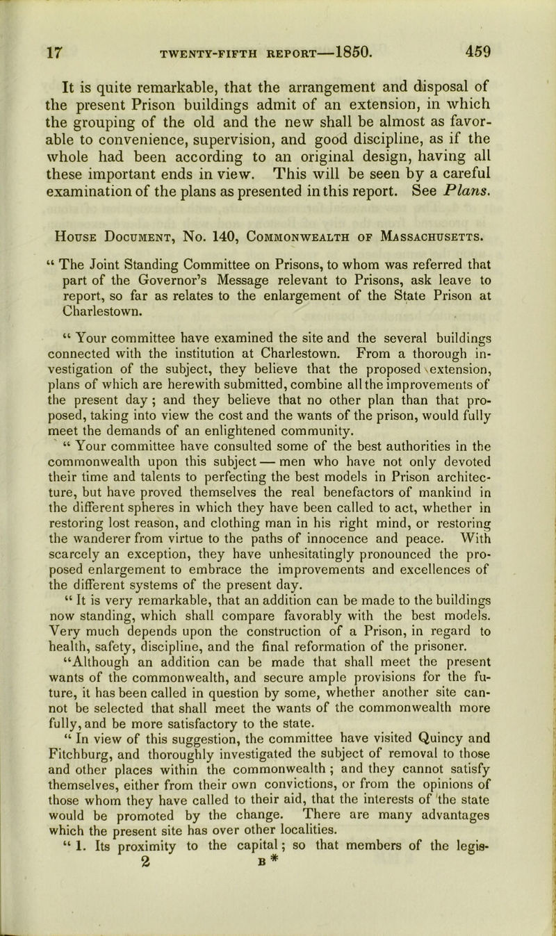 It is quite remarkable, that the arrangement and disposal of the present Prison buildings admit of an extension, in which the grouping of the old and the new shall be almost as favor- able to convenience, supervision, and good discipline, as if the whole had been according to an original design, having all these important ends in view. This will be seen by a careful examination of the plans as presented in this report. See Plans. House Document, No. 140, Commonwealth of Massachusetts. “ The Joint Standing Committee on Prisons, to whom was referred that part of the Governor’s Message relevant to Prisons, ask leave to report, so far as relates to the enlargement of the State Prison at Charlestown. “ Your committee have examined the site and the several buildings connected with the institution at Charlestown. From a thorough in- vestigation of the subject, they believe that the proposed ^extension, plans of which are herewith submitted, combine all the improvements of the present day ; and they believe that no other plan than that pro- posed, taking into view the cost and the wants of the prison, would fully meet the demands of an enlightened community. “ Your committee have consulted some of the best authorities in the commonwealth upon this subject—men who have not only devoted their time and talents to perfecting the best models in Prison architec- ture, but have proved themselves the real benefactors of mankind in the different spheres in which they have been called to act, whether in restoring lost reason, and clothing man in his right mind, or restoring the wanderer from virtue to the paths of innocence and peace. With scarcely an exception, they have unhesitatingly pronounced the pro- posed enlargement to embrace the improvements and excellences of the different systems of the present day. “ It is very remarkable, that an addition can be made to the buildings now standing, which shall compare favorably with the best models. Very much depends upon the construction of a Prison, in regard to health, safety, discipline, and the final reformation of the prisoner. “Although an addition can be made that shall meet the present wants of the commonwealth, and secure ample provisions for the fu- ture, it has been called in question by some, whether another site can- not be selected that shall meet the wants of the commonwealth more fully, and be more satisfactory to the state. “ In view of this suggestion, the committee have visited Quincy and Fitchburg, and thoroughly investigated the subject of removal to those and other places within the commonwealth ; and they cannot satisfy themselves, either from their own convictions, or from the opinions of those whom they have called to their aid, that the interests of 'the state would be promoted by the change. There are many advantages which the present site has over other localities. “ 1. Its proximity to the capital; so that members of the legis- 2 B*