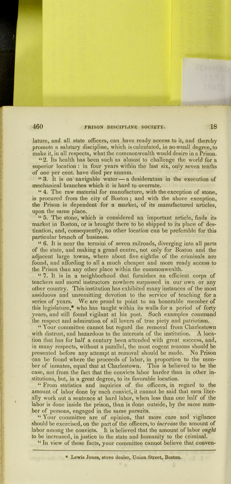 lature, and all state officers, can have ready access to it, and thereby promote a salutary discipline, which is calculated, in no small degree, to make it, in all respects, what the commonwealth would desire in a Prison. “2. Its health has been such as almost to challenge the world for a superior location : in four years within the last six, only seven tenths of one per cent, have died per annum. “3. It is on navigable water — a desideratum in the execution of mechanical branches which it is hard to overrate. “ 4. The raw material for manufacture, with the exception of stone, is procured from the city of Boston ; and with the above exception, the Prison is dependent for a market, of its manufactured articles, upon the same place. “ 5. The stone, which is considered an important article, finds its market in Boston, or is brought there to be shipped to its place of des- tination, and, consequently, no other location can be preferable for this particular branch of business. “ 6. It is near the termini of seven railroads, diverging into all parts of the state, and making a grand centre, not only for Boston and the adjacent large towns, where about five eighths of the criminals are found, and affording to all a much cheaper and more ready access to the Prison than any other place within the commonwealth. “ 7. It is in a neighborhood that furnishes an efficient corps of teachers and moral instructors nowhere surpassed in our own or any other country. This institution has exhibited many instances of the most assiduous and unremitting devotion to the service of teaching for a series of years. We are proud to point to an honorable member of this legislature,* who has taught within its walls for a period of forty years, and still found vigilant at his post. Such examples command the respect and admiration of all lovers of true piety and patriotism. “ Your committee cannot but regard the removal from Charlestown with distrust, and hazardous to the interests of the institution. A loca- tion that has for half a century been attended with great success, and, in many respects, without a parallel, the most cogent reasons should be presented before any attempt at removal should be made. No Prison can be found where the proceeds of labor, in proportion to the num- ber of inmates, equal that at Charlestown. This is believed to be the case, not from the fact that the convicts labor harder than in other in- stitutions, but, in a great degree, to its favorable location. “ From statistics and inquiries of the officers, in regard to the amount of labor done by each convict, it cannot be said that men liter- ally work out a sentence at hard labor, when less than one half of the labor is done inside the prison, than is done outside, by the same num- ber of persons, engaged in the same pursuits. “ Your committee are of opinion, that more care and vigilance should be exercised, on the part of the officers, to increase the amount of labor among the convicts. It is believed that the amount of labor ought to be increased, in justice to the state and humanity to the criminal. “ In view of these facts, your committee cannot believe that conven- * Lewis Jones, stove dealer, Union Street, Boston.