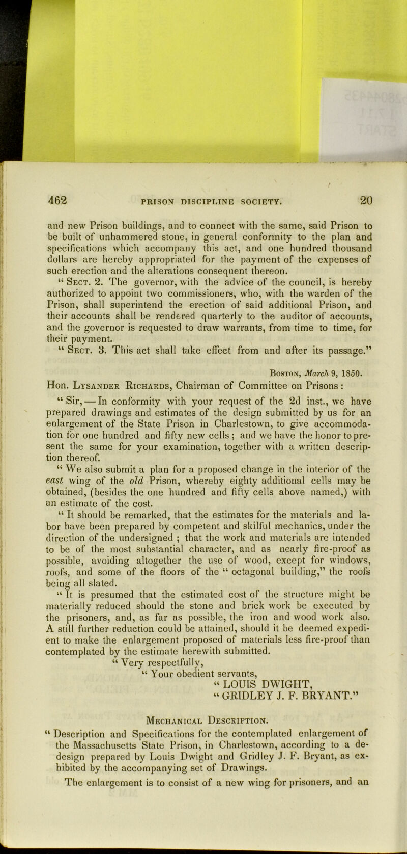 jii [, and new Prison buildings, and to connect with the same, said Prison to be built of unhammered stone, in general conformity to the plan and i specifications which accompany this act, and one hundred thousand j dollars are hereby appropriated for the payment of the expenses of ! such erection and the alterations consequent thereon. “ Sect. 2. The governor, with the advice of the council, is hereby [ authorized to appoint two commissioners, who, with the warden of the Prison, shall superintend the erection of said additional Prison, and their accounts shall be rendered quarterly to the auditor of accounts,  and the governor is requested to draw warrants, from time to time, for their payment. “ Sect. 3. This act shall take effect from and after its passage.” » Boston, March 9, 1850. ! Hon. Lysander Richards, Chairman of Committee on Prisons : 1 “Sir, — In conformity with your request of the 2d inst., we have i ' prepared drawings and estimates of the design submitted by us for an ^ enlargement of the State Prison in Charlestown, to give accommoda- i tion for one hundred and fifty new cells ; and we have the honor topre- [ sent the same for your examination, together with a written descrip- f tion thereof. “We also submit a plan for a proposed change in the interior of the ; east wing of the old Prison, whereby eighty additional cells may be 1 obtained, (besides the one hundred and fifty cells above named,) with ; an estimate of the cost. I “ It should be remarked, that the estimates for the materials and la- bor have been prepared by competent and skilful mechanics, under the direction of the undersigned ; that the work and materials are intended i to be of the most substantial character, and as nearly fire-proof as I possible, avoiding altogether the use of wood, except for windows, I roofs, and some of the floors of the “ octagonal building,” the roofs being all slated. “ It is presumed that the estimated cost of the structure might be materially reduced should the stone and brick work be executed by the prisoners, and, as far as possible, the iron and wood work also. 1 A still further reduction could be attained, should it be deemed expedi- ent to make the enlargement proposed of materials less fire-proof than contemplated by the estimate herewith submitted. “ Very respectfully, “ Your obedient servants, “ LOUIS DWIGHT, “ GRIDLEY J. F. BRYANT.” Mechanical Description. ; “ Description and Specifications for the contemplated enlargement of i the Massachusetts State Prison, in Charlestown, according to a de- design prepared by Louis Dwight and Grid ley J. F. Bryant, as ex- hibited by the accompanying set of Drawings. The enlargement is to consist of a new wing for prisoners, and an k