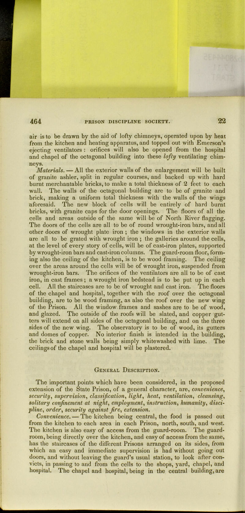 air is to be drawn by the aid of lofty chimneys, operated upon by heat from the kitchen and heating apparatus, and topped out with Emerson’s ejecting ventilators : orifices will also be opened from the hospital and chapel of the octagonal building into these lofty ventilating chim- neys. Materials. — All the exterior walls of the enlargement will be built of granite ashler, split in regular courses, and backed up with hard burnt merchantable bricks, to make a total thickness of 2 feet to each wall. The walls of the octagonal building are to be of granite and brick, making a uniform total thickness with the walls of the wings aforesaid. The new block of cells will be entirely of hard burnt bricks, with granite caps for the door openings. The floors of all the cells and areas outside of the same will be of North River flagging. The doors of the cells are all to be of round wrought-iron bars, and all other doors of wrought plate iron ; the windows in the exterior walls are all to be grated with wrought iron ; the galleries around the cells, at the level of every story of cells, will be of cast-iron plates, supported by wrought-iron bars and cast-iron columns. The guard-room floor, form- ing also the ceiling of the kitchen, is to be wood framing. The ceiling over the areas around the cells will be of wrought iron, suspended from wrought-iron bars. The orifices of the ventilators are all to be of cast iron, in cast frames; a wrought iron bedstead is to be put up in each cell. All the staircases are to be of wrought and cast iron. The floors of the chapel and hospital, together with the roof over the octagonal building, are to be wood framing, as also the roof over the new wing of the Prison. All the window frames and sashes are to be of wood, and glazed. The outside of the roofs will be slated, and copper gut- ters will extend on all sides of the octagonal building, and on the three sides of the new wing. The observatory is to be of wood, its gutters and domes of copper. No interior finish is intended in the building, the brick and stone walls being simply whitewashed with lime. The ceilings of the chapel and hospital will be plastered. General Description. The important points which have been considered, in the proposed extension of the State Prison, of a general character, are, convenience^ security.^ supervisionclassification., light., heat., ventilation., cleansing., solitary confinement at night., employment., instruction., humanity, disci- pline, order, security against fire, extension. Convenience. — The kitchen being central, the food is passed out from the kitchen to each area in each Prison, north, south, and west. The kitchen is also easy of access from the guard-room. The guard- room, being directly over the kitchen, and easy of access from the same, has the staircases of the different Prisons arranged on its sides, from which an easy and immediate supervision is had without going out doors, and without leaving the guard’s usual station, to look after con- victs, in passing to and from the cells to the shops, yard, chapel, and hospital. The chapel and hospital, being in the central building, are