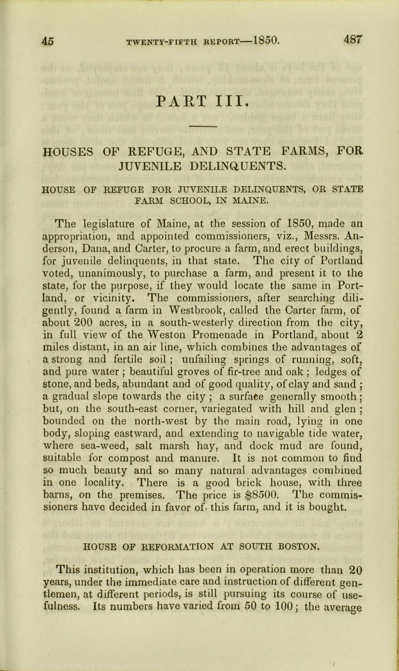 PAET III, HOUSES OF REFUGE, AND STATE FARMS, FOR JUVENILE DELlNaUENTS. HOUSE OF REFUGE FOR JUVENILE DELINQUENTS, OR STATE FARM SCHOOL, IN MAINE. The legislature of Maine, at the session of 1850, made an appropriation, and appointed commissioners, viz., Messrs. An- derson, Dana, and Carter, to procure a farm, and erect buildings, for juvenile delinquents, in that state. The city of Portland voted, unanimously, to purchase a farm, and present it to the state, for the purpose, if they would locate the same in Port- land, or vicinity. The commissioners, after searching dili- gently, found a farm in Westbrook, called the Carter farm, of about 200 acres, in a south-westerly direction from the city, in full view of the Weston Promenade in Portland, about 2 miles distant, in an air line, which combines the advantages of a strong and fertile soil ; unfailing springs of running, soft, and pure water ; beautiful groves of fir-tree and oak ; ledges of stone, and beds, abundant and of good quality, of clay and sand j a gradual slope towards the city ; a surfa<^e generally smooth ; but, on the south-east corner, variegated with hill and glen ; bounded on the north-west by the main road, lying in one body, sloping eastward, and extending to navigable tide water, where sea-weed, salt marsh hay, and dock mud are found, suitable for compost and manure. It is not common to find so much beauty and so many natural advantages combined in one locality. There is a good brick house, with three barns, on the premises. The price is $8500. The commis- sioners have decided in favor of. this farm, and it is bought. HOUSE OF REFORMATION AT SOUTH BOSTON. This institution, which has been in operation more than 20 years, under the immediate care and instruction of different gen- tlemen, at different periods, is still pursuing its course of use- fulness. Its numbers have varied from 50 to 100; the average /