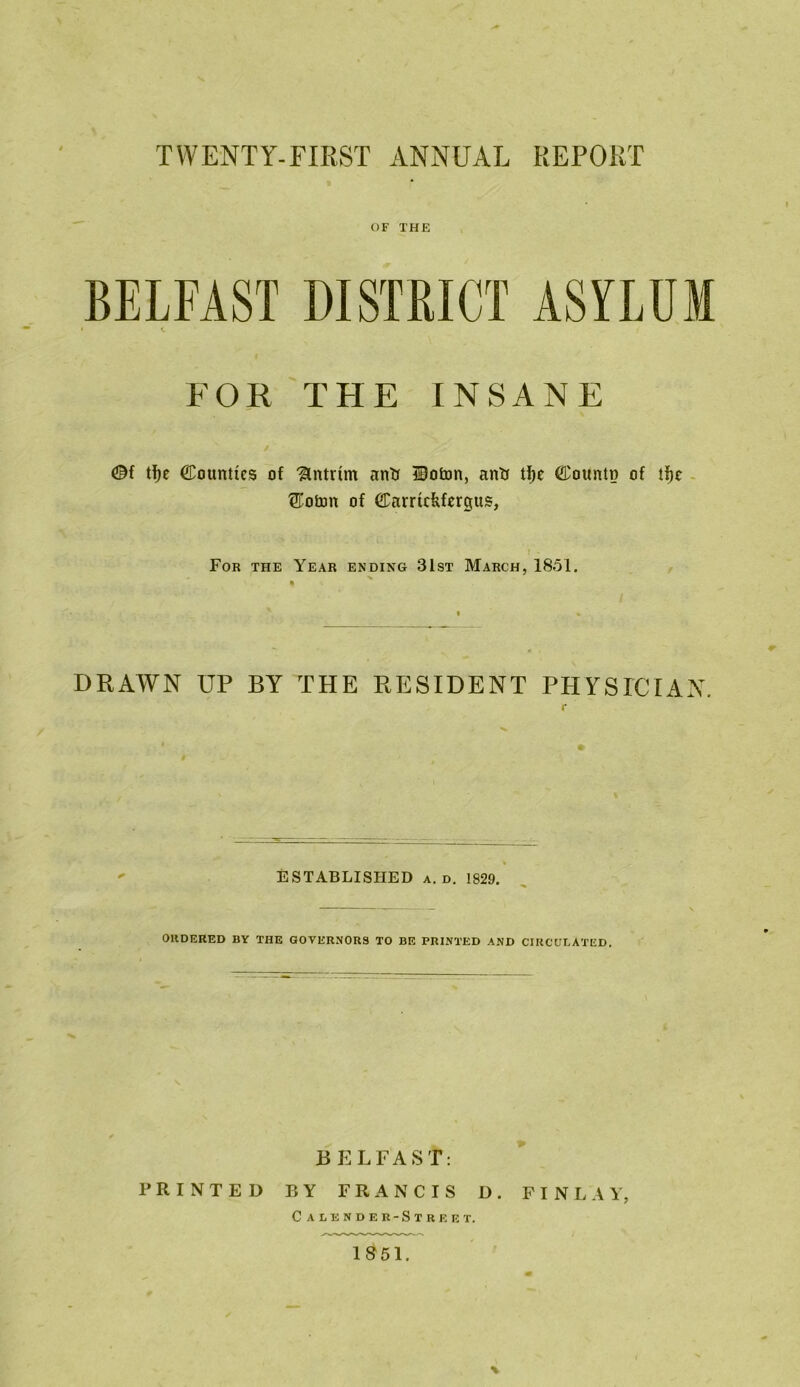 OF THE BELFAST DISTRICT ASYLUM • c FOR THE INSANE @f tfye Counties of Antrim anti Hoton, antt tfie Counto of tfjc ®oton of Carrtdtfergtts, For the Year ending 31st March, 1851. DRAWN up by the resident physician. \l ESTABLISHED a. d. 1829. ORDERED BY THE GOVERNORS TO BE PRINTED AND CIRCULATED. BELFAST: PRINTED BY FRANCIS D. FINLAY, Calender-Street. 18 51.