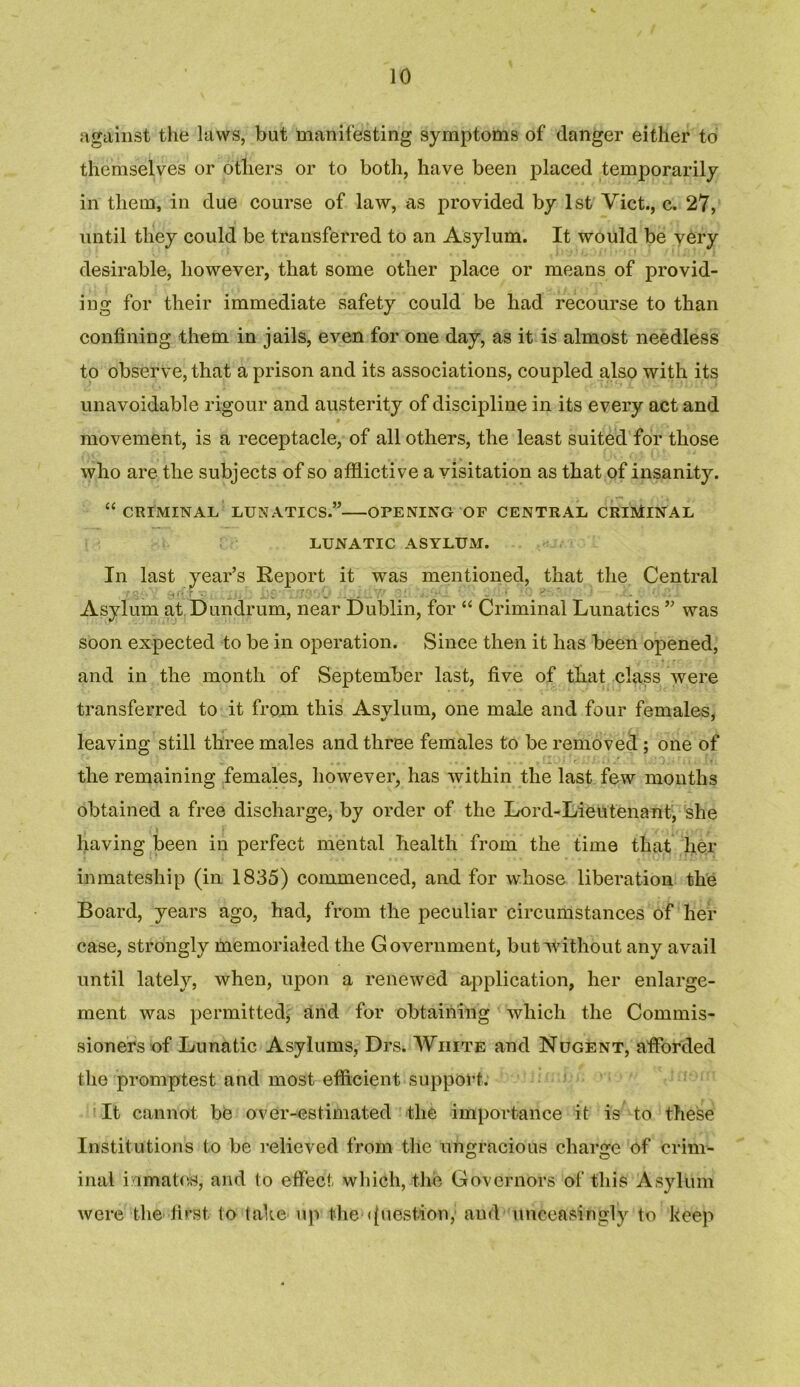 against the laws, but manifesting symptoms of danger either to themselves or others or to both, have been placed temporarily in them, in due course of law, as provided by 1st Viet., c. 27, until they could be transferred to an Asylum. It would be very desirable, however, that some other place or means of provid- ing for their immediate safety could be had recourse to than confining them in jails, even for one day, as it is almost needless to observe, that a prison and its associations, coupled also with its unavoidable rigour and austerity of discipline in its every act and movement, is a receptacle, of all others, the least suited for those who are the subjects of so afflictive a visitation as that of insanity. “ CRIMINAL LUNATICS.” OPENING OF CENTRAL CRIMINAL LUNATIC ASYLUM. In last year’s Report it was mentioned, that the Central Asylum at Dundrum, near Dublin, for “ Criminal Lunatics ” was soon expected to be in operation. Since then it has been opened, and in the month of September last, five of that class were transferred to it from this Asylum, one male and four females, leaving still three males and three females to be removed ; one of the remaining females, however, has within the last few months obtained a free discharge, by order of the Lord-Lieutenant, she having been in perfect mental health from the time that her inmatesliip (in 1835) commenced, and for whose liberation the Board, years ago, had, from the peculiar circumstances of her case, strongly memorialed the Government, but without any avail until lately, when, upon a renewed application, her enlarge- ment was permitted; and for obtaining which the Commis- sioners of Lunatic Asylums, Drs* White and Nugent, afforded the promptest and most efficient support. It cannot be over-estimated the importance it is to these Institutions to be relieved from the ungracious charge of brim- inal inmates, and to effect which, the Governors of this Asylum were the first to take up the •Question,- aud unceasingly to keep