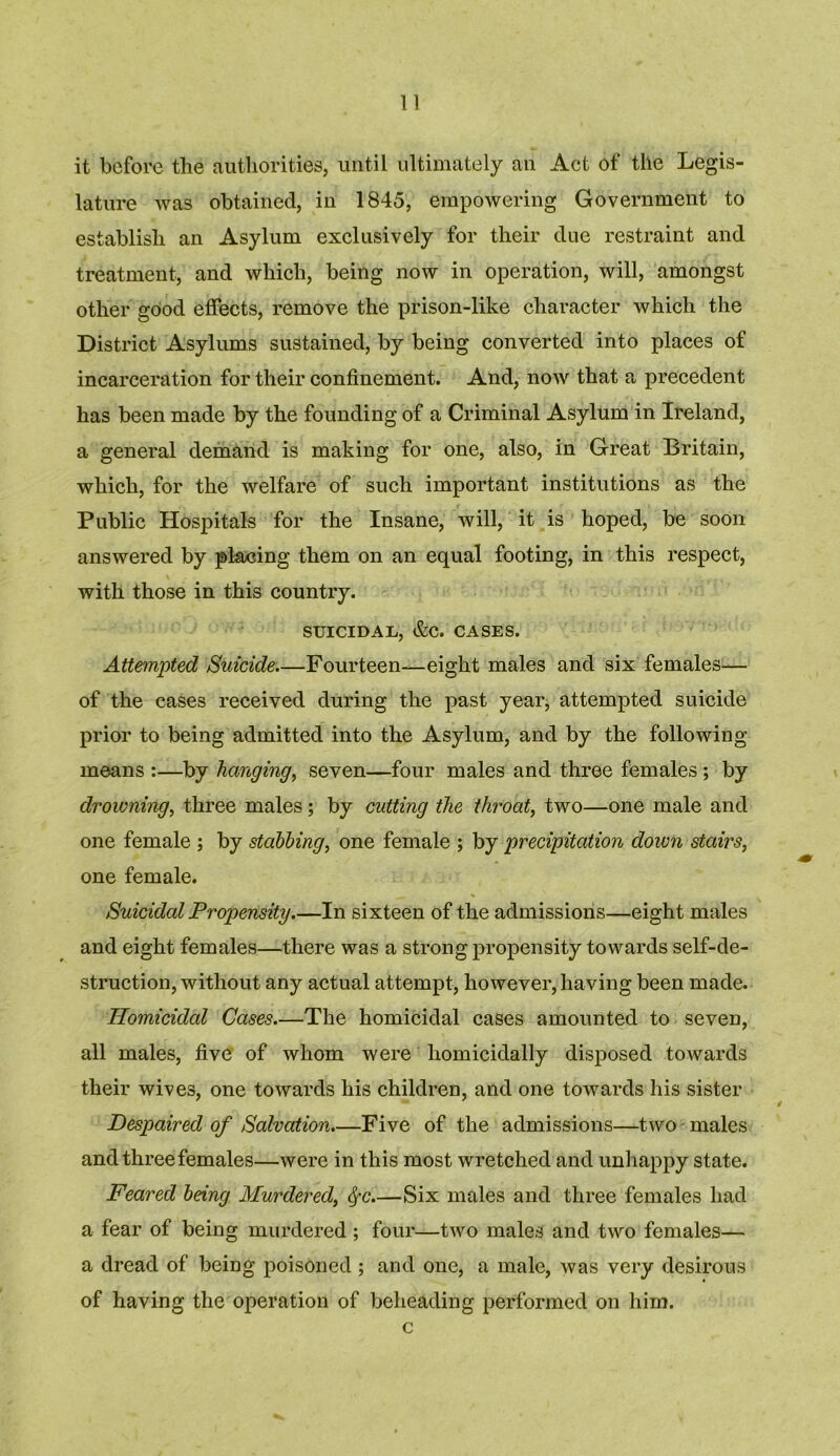 it before the authorities, until ultimately an Act of the Legis- lature was obtained, in 1845, empowering Government to establish an Asylum exclusively for their due restraint and treatment, and which, being now in operation, will, amongst other good effects, remove the prison-like character which the District Asylums sustained, by being converted into places of incarceration for their confinement. And, now that a precedent has been made by the founding of a Criminal Asylum in Ireland, a general demand is making for one, also, in Great Britain, which, for the welfare of such important institutions as the Public Hospitals for the Insane, will, it is hoped, be soon answered by placing them on an equal footing, in this respect, with those in this country. SUICIDAL, &C. CASES. Attempted Suicide Fourteen—eight males and six females— of the cases received during the past year, attempted suicide prior to being admitted into the Asylum, and by the following means :—by hanging, seven—four males and three females ; by drowning, three males; by cutting the throat, two—one male and one female ; by stabling, one female ; by precipitation down stairs, one female. Suicidal Propensity.—In sixteen of the admissions—eight males and eight females—there was a strong propensity towards self-de- struction, without any actual attempt, however, having been made. Homicidal Cases—The homicidal cases amounted to seven, all males, five of whom were homicidally disposed towards their wives, one towards his children, and one towards his sister Despaired of Salvation.—Five of the admissions—two males and three females—were in this most wretched and unhappy state. Feared being Murdered, $-c.—Six males and three females had a fear of being murdered ; four—two males and two females— a dread of being poisoned ; and one, a male, was very desirous of having the operation of beheading performed on him. c