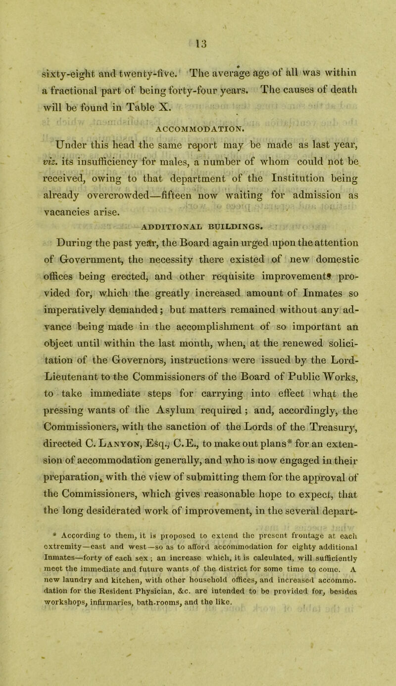 sixty-eight and twenty-five. The average age ot all was within a fractional part of being forty-four years. The causes of death will be found in Table X. ACCOMMODATION. Under this head the same report may be made as last year, viz. its insufficiency for males, a number of whom could not be received, owing to that department of the Institution being already overcrowded—fifteen now waiting for admission as vacancies arise. ADDITIONAL BUILDINGS. During the past year, the Board again urged upon the attention of Government, the necessity there existed of new domestic offices being erected, and other requisite improvements pro- vided for, which the greatly increased amount of Inmates so imperatively demanded; but matters remained without any ad- vance being made in the accomplishment of so important an object until within the last month, when, at the renewed solici- tation of the Governors, instructions were issued by the Lord- Lieutenant to the Commissioners of the Board of Public Works, to take immediate steps for carrying into effect what the pressing wants of the Asylum required ; and, accordingly, the Commissioners, with the sanction of the Lords of the Treasury, directed C. Lanyon, Esq., C.E., to make out plans* for an exten- sion of accommodation generally, and who is now engaged in their preparation, with the view of submitting them for the approval of the Commissioners, which gives reasonable hope to expect, that the long desiderated work of improvement, in the several depart- * According to them, it is proposed to extend the present frontage at each extremity—east and west—so as to afford accommodation for eighty additional Inmates—forty of each sex ; an increase which, it is calculated, will sufficiently meet the immediate and future wants of the district for some time to come. A new laundry and kitchen, with other household offices, and increased accommo- dation for the Resident Physician, &c. are intended to bo provided for, besides workshops, infirmaries, bath-rooms, and the like.
