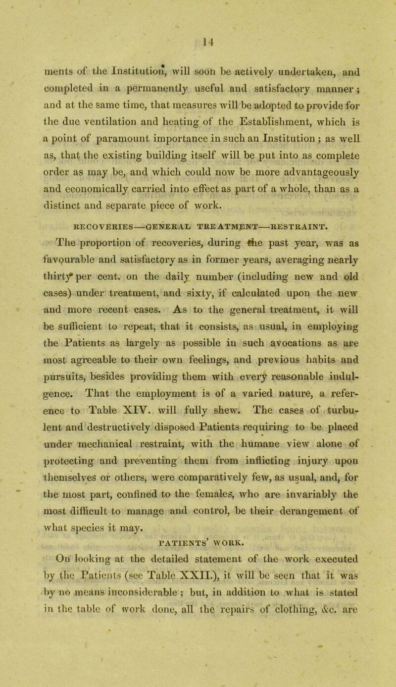 ments of the Institution, will soon be actively undertaken, and completed in a permanently useful and satisfactory manner ; and at the same time, that measures will be adopted to provide for the due ventilation and heating of the Establishment, which is a point of paramount importance in such an Institution ; as well as, that the existing building itself will be put into as complete order as may be, and which could now be more advantageously and economically carried into effect as part of a whole, than as a distinct and separate piece of work. RECOVERIES GENERAL TRE ATMENT RESTRAINT. The proportion of recoveries, during the past year, was as favourable and satisfactory as in former years, averaging nearly thirty per cent, on the daily number (including new and old cases) under treatment, and sixty, if calculated upon the new and more recent cases. As to the general treatment, it will be sufficient to repeat, that it consists, as usual, in employing the Patients as largely as possible in such avocations as are most agreeable to their own feelings, and previous habits and pursuits, besides providing them with every reasonable indul- gence. That the employment is of a varied nature, a refer- ence to Table XIV. will fully shew. The cases of turbu- lent and destructively disposed Patients requiring to be placed under mechanical restraint, with the humane view alone of protecting and preventing them from inflicting injury upon themselves or others, were comparatively few, as usual, and, for the most part, confined to the females, who are invariably the most difficult to manage and control, be their derangement of what species it may. patients’ work. On looking at the detailed statement of the work executed by tlie Patients (see Table XXII.), it will be seen that it was by no means inconsiderable ; but, in addition to what is stated in the table of work done, all the repairs of clothing, &c. are