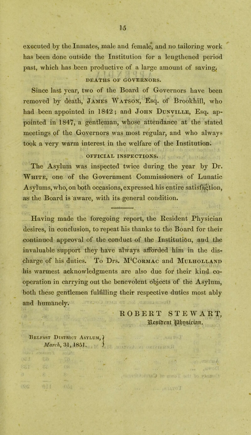 executed by the Inmates, male and female, and no tailoring work has been done outside the Institution for a lengthened period past, which has been productive of a large amount of saving, DEATHS OF GOVERNORS. Since last year, two of the Board of Governors have been removed by death, James Watson, Esq. of Brookhill, who had been appointed in 1842; and John Dunville, Esq. ap- pointed in 1847, a gentleman, whose attendance at the stated meetings of the Governors was most regular, and who always took a very warm interest in the welfare of the Institution. OFFICIAL INSPECTIONS. The Asylum was inspected twice during the year by Dr. White, one of the Government Commissioners of Lunatic Asylums, who, on both occasions, expressed his entire satisfaction, as the Board is aware, with its general condition. Having made the foregoing report, the Resident Physician desires, in conclusion, to repeat his thanks to the Board for their continued approval of the conduct of the Institution, and the invaluable support they have always afforded him in the dis- charge of his duties. To Drs. M£Cormac and Mulholland his warmest acknowledgments are also due for their kind co- operation in carrying out the benevolent objects of the Asylum, both these gentlemen fulfilling their respective duties most ably and humanely. ROBERT STEWART, IRcstoent H^nskinn, Belfast District Asylum, ) March, 31, 1851. )