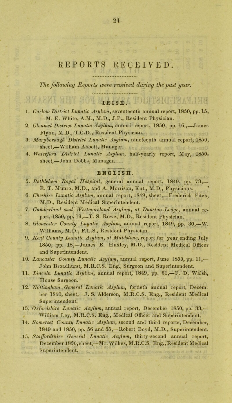 REPORTS RECEIVED. The following Reports were received during the past year. IRISH. 1. Carlow District Lunatic Asylum, seventeenth annual report, 1850, pp. 15, —M. E. White, A.M., M.D., J.P., Resident Physician. 2. Clonmel District Lunatic Asylum, annual report, 1850, pp. 16.,—James Flynn, M.D., T.C.D., Resident Physician. 3. Maryborough District Lunatic Asylum, nineteenth annual report, 1850, sheet,—William Abbott, Manager. 4. Waterford District Lunatic Asylum, half-yearly report, May, 1850, sheet,—John Dobbs, Manager. ENGLISH. 5. Bethlehem Royal Hospital, general annual report, 1849, pp. 73,— E. T. Munro, M.D., and A. Morrison, Knt., M.D., Physicians. 6. Cheshire Lunatic Asylum, annual report, 1849, sheet,—Frederick Fitch, M.D., Resident Medical Superintendent. 7. Cumberland and Westmoreland Asylum, at Dunston-Lodge, annual re- port, 1850, pp. 19,—T. S. Rowe, M.D., Resident Physician. 8. Gloucester County Lunatic Asylum, annual report, 1849, pp. 30,— W. Williams, M.D., F.L.S., Resident Physician. 9. Kent County Lunatic Asylum, at Maidstone, report for year ending July 1850, pp. 18,—James E. Huxley, M.D., Resident Medical Officer and Superintendent. 10. Lancaster County Lunatic Asylum, annual report, June 1850, pp. 11,— John Broadhurst, M.R.C.S. Eng., Surgeon and Superintendent. 11. Lincoln Lunatic Asylum, annual report, 1849, pp. 61,— F. D. Walsh, H ouse Surgeon. 12. Nottingham General Lunatic Asylum, fortieth anuual report, Decem- ber 1850, sheet,—J. S. Alderson, M.R.C.S. Eng., Resident Medical ♦ j ; j ' Superintendent. 13. Oxfordshire Lunatic Asylum, annual report, December 1850, pp. 33,— William Ley, M.R.C.S. Eng., Medical Officer and Superintendent. 14. Somerset County Lunatic Asylum, second and third reports, December, 1849 and 1850, pp. 56 and 55,—Robert Boyd, M.D., Superintendent. 15. Staffordshire General Lunatic Asylum, thirty-second annual report, December 1850, sheet,—Mr. Wilkes, M.R.C.S. Eng., Resident Medical Superintendent.