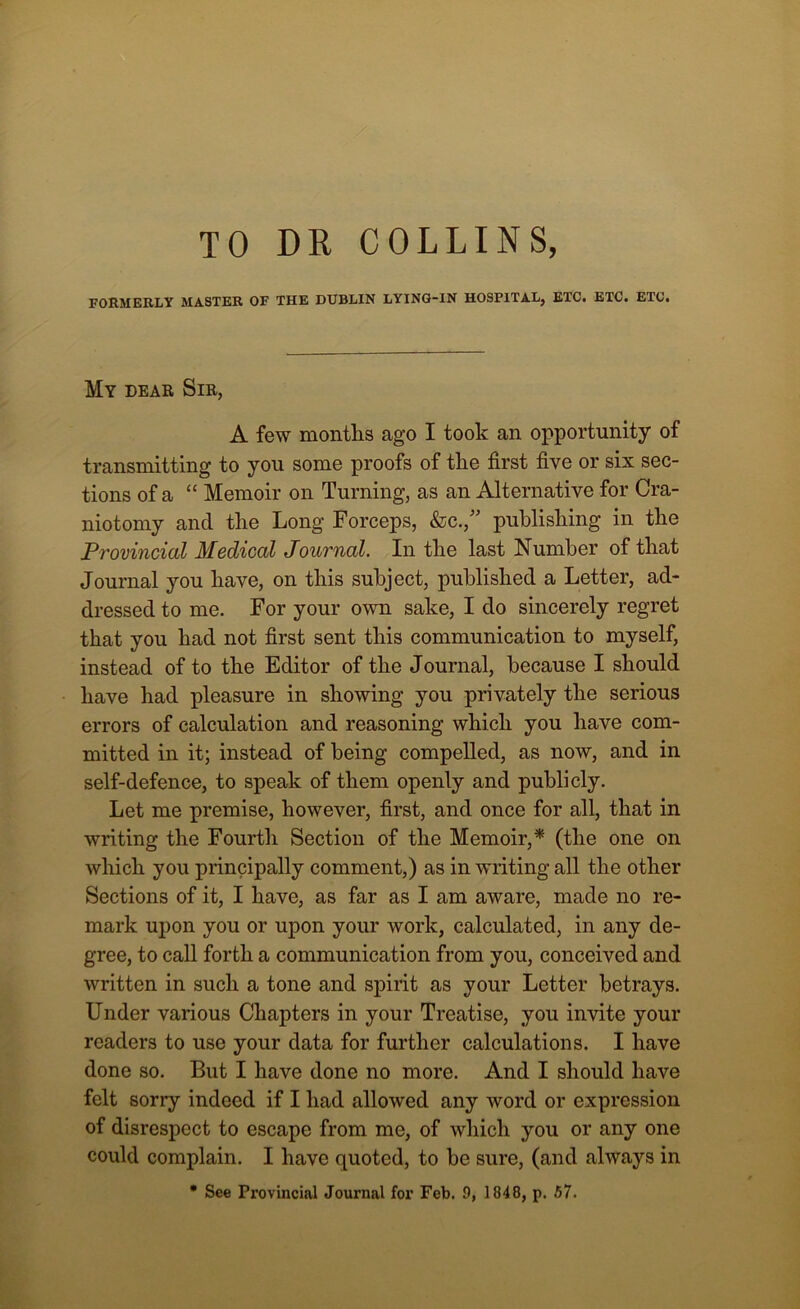 TO DR COLLINS, FORMERLY MASTER OF THE DUBLIN LYING-IN HOSPITAL, ETC. ETC. ETC. My dear Sir, A few months ago I took an opportunity of transmitting to you some proofs of the first five or six sec- tions of a “ Memoir on Turning, as an Alternative for Cra- niotomy and the Long Forceps, &c.,” publishing in the Provincial Medical Journal. In the last Number of that Journal you have, on this subject, published a Letter, ad- dressed to me. For your own sake, I do sincerely regret that you had not first sent this communication to myself, instead of to the Editor of the Journal, because I should have had pleasure in showing you privately the serious errors of calculation and reasoning which you have com- mitted in it; instead of being compelled, as now, and in self-defence, to speak of them openly and publicly. Let me premise, however, first, and once for all, that in writing the Fourth Section of the Memoir,* (the one on which you principally comment,) as in writing all the other Sections of it, I have, as far as I am aware, made no re- mark upon you or upon your work, calculated, in any de- gree, to call forth a communication from you, conceived and written in such a tone and spirit as your Letter betrays. Under various Chapters in your Treatise, you invite your readers to use your data for further calculations. I have done so. But I have done no more. And I should have felt sony indeed if I had allowed any word or expression of disrespect to escape from me, of which you or any one could complain. I have quoted, to be sure, (and always in * See Provincial Journal for Feb. 9, 1848, p. 57.