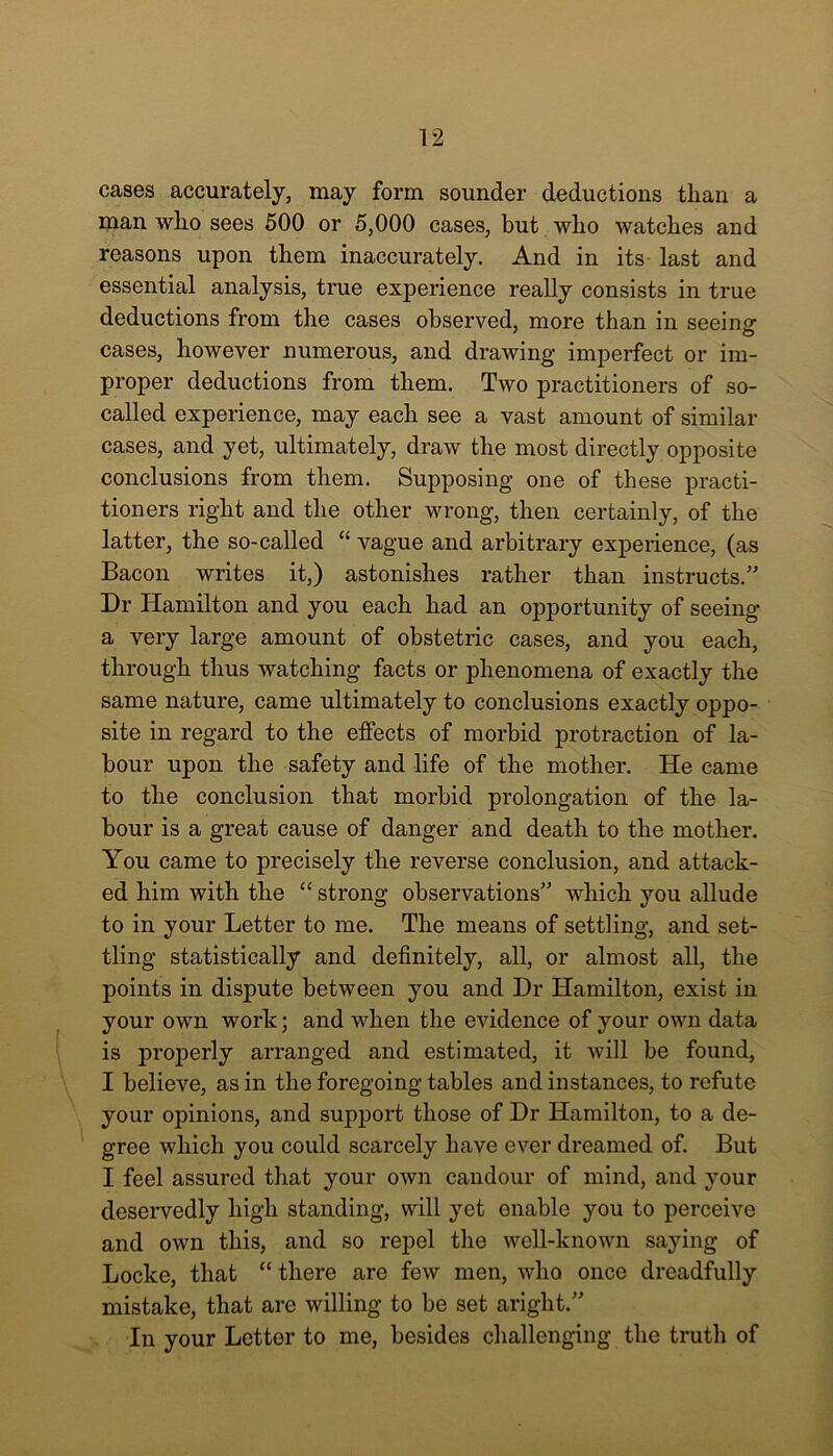 cases accurately, may form sounder deductions than a man wlio sees 500 or 5,000 cases, but who watches and reasons upon them inaccurately. And in its last and essential analysis, true experience really consists in true deductions from the cases observed, more than in seeing cases, however numerous, and drawing imperfect or im- proper deductions from them. Two practitioners of so- called experience, may each see a vast amount of similar cases, and yet, ultimately, draw the most directly opposite conclusions from them. Supposing one of these practi- tioners right and the other wrong, then certainly, of the latter, the so-called “ vague and arbitrary experience, (as Bacon writes it,) astonishes rather than instructs.” Dr Hamilton and you each had an opportunity of seeing a very large amount of obstetric cases, and you each, through thus watching facts or phenomena of exactly the same nature, came ultimately to conclusions exactly oppo- site in regard to the effects of morbid protraction of la- bour upon the safety and life of the mother. He came to the conclusion that morbid prolongation of the la- bour is a great cause of danger and death to the mother. You came to precisely the reverse conclusion, and attack- ed him with the “ strong observations” which you allude to in your Letter to me. The means of settling, and set- tling statistically and definitely, all, or almost all, the points in dispute between you and Dr Hamilton, exist in your own work; and when the evidence of your own data is properly arranged and estimated, it will be found, I believe, as in the foregoing tables and instances, to refute your opinions, and support those of Dr Hamilton, to a de- gree which you could scarcely have ever dreamed of. But I feel assured that your own candour of mind, and your deservedly high standing, will yet enable you to perceive and own this, and so repel the well-known saying of Locke, that “ there are few men, who once dreadfully mistake, that are willing to be set aright.” In your Letter to me, besides challenging the truth of