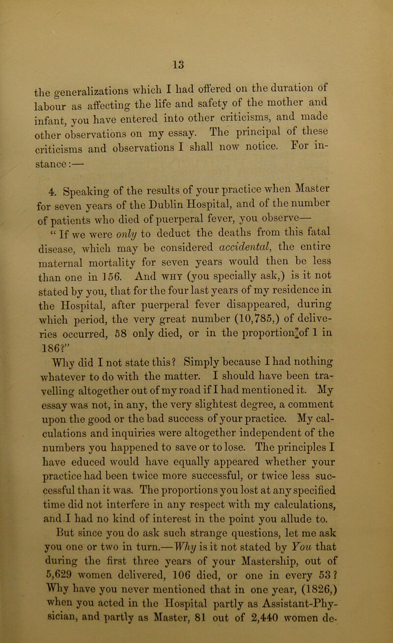 the generalizations which I had offered on the duration of labour as affecting the life and safety of the mother and infant, you have entered into other criticisms, and made other observations on my essay. The principal of these criticisms and observations I shall now notice. For in- stance :— 4. Speaking of the results of your practice when Master for seven years of the Dublin Hospital, and of the number of patients who died of puerperal fever, you observe— “ If we were only to deduct the deaths from this fatal disease, which may be considered accidental, the entire maternal mortality for seven years would then be less than one in 156. And why (you specially ask,) is it not stated by you, that for the four last years of my residence in the Hospital, after puerperal fever disappeared, during which period, the very great number (10,785,) of delive- ries occurred, 58 only died, or in the proportion/of 1 in 186?” Why did I not state this? Simply because I had nothing whatever to do with the matter. I should have been tra- velling altogether out of my road if I had mentioned it. My essay was not, in any, the very slightest degree, a comment upon the good or the bad success of your practice. My cal- culations and inquiries were altogether independent of the numbers you happened to save or to lose. The principles I have educed would have equally appeared whether your practice had been twice more successful, or twice less suc- cessful than it was. The proportions you lost at any specified time did not interfere in any respect with my calculations, and I had no kind of interest in the point you allude to. But since you do ask such strange questions, let me ask you one or two in turn.— Why is it not stated by You that during the first three years of your Mastership, out of 5,629 women delivered, 106 died, or one in every 53? Why have you never mentioned that in one year, (1826,) when you acted in the Hospital partly as Assistant-Phy- sician, and partly as Master, 81 out of 2,440 women de-