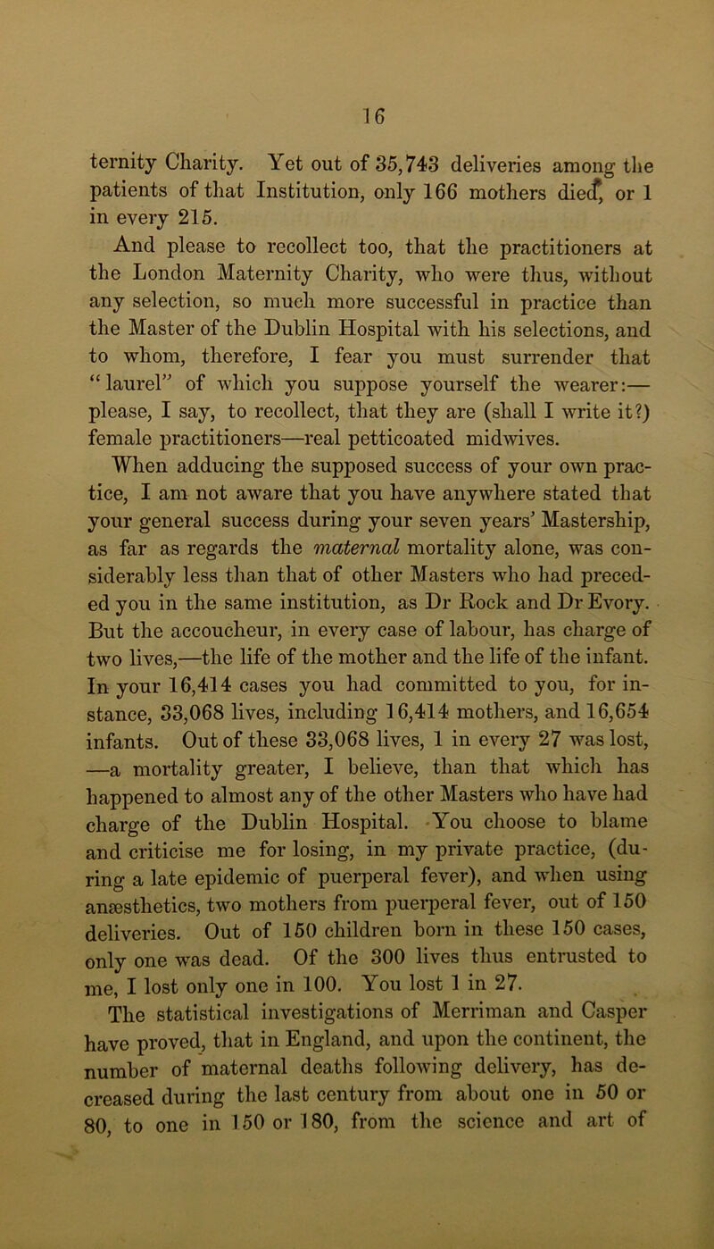 ternity Charity. Yet out of 35,743 deliveries among the patients of that Institution, only 166 mothers diecf, or 1 in every 215. And please to recollect too, that the practitioners at the London Maternity Charity, who were thus, without any selection, so much more successful in practice than the Master of the Dublin Hospital with his selections, and to whom, therefore, I fear you must surrender that “laurel” of which you suppose yourself the wearer:— please, I say, to recollect, that they are (shall I write it?) female practitioners—real petticoated midwives. When adducing the supposed success of your own prac- tice, I am not aware that you have anywhere stated that your general success during your seven years’ Mastership, as far as regards the maternal mortality alone, was con- siderably less than that of other Masters who had preced- ed you in the same institution, as Dr Rock and Dr Evory. But the accoucheur, in every case of labour, has charge of two lives,—the life of the mother and the life of the infant. In your 16,414 cases you had committed to you, for in- stance, 33,068 lives, including 16,414 mothers, and 16,654 infants. Out of these 33,068 lives, 1 in every 27 was lost, —a mortality greater, I believe, than that which has happened to almost any of the other Masters who have had charge of the Dublin Hospital. You choose to blame and criticise me for losing, in my private practice, (du- ring a late epidemic of puerperal fever), and when using anaesthetics, two mothers from puerperal fever, out of 150 deliveries. Out of 150 children born in these 150 cases, only one was dead. Of the 300 lives thus entrusted to me, I lost only one in 100. You lost 1 in 27. The statistical investigations of Merriman and Casper have proved, that in England, and upon the continent, the number of maternal deaths following delivery, has de- creased during the last century from about one in 50 or 80, to one in 150 or 180, from the science and art of