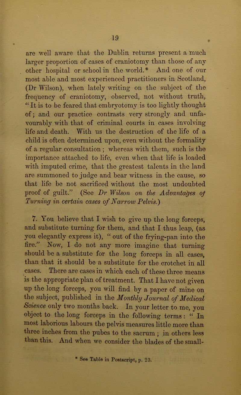 # are well aware that the Dublin returns present a much larger proportion of cases of craniotomy than those of any other hospital or school in the world.* And one of our most able and most experienced practitioners in Scotland, (Dr Wilson), when lately writing on the subject of the frequency of craniotomy, observed, not without truth, “ It is to be feared that embryotomy is too lightly thought of; and our practice contrasts very strongly and unfa- vourably with that of criminal courts in cases involving life and death. With us the destruction of the life of a child is often determined upon, even without the formality of a regular consultation; whereas with them, such is the importance attached to life, even when that life is loaded with imputed crime, that the greatest talents in the land are summoned to judge and bear witness in the cause, so that life be not sacrificed without the most undoubted proof of guilt.” (See Dr Wilson on the Advantages of Turning in certain cases of Narrow Pelvis.) 7. You believe that I wish to give up the long forceps, and substitute turning for them, and that I thus leap, (as you elegantly express it), “ out of the frying-pan into the fire.” Now, I do not any more imagine that turning should be a substitute for the long forceps in all cases, than that it should be a substitute for the crotchet in all cases. There are cases in which each of these three means is the appropriate plan of treatment. That I have not given up the long forceps, you will find by a paper of mine on the subject, published in the Monthly Journal of Medical Science only two months back. In your letter to me, you object to the long forceps in the following terms: “ In most laborious labours the pelvis measures little more than three inches from the pubes to the sacrum ; in others less than this. And when we consider the blades of the small- * See Table in Postscript, p. 23.