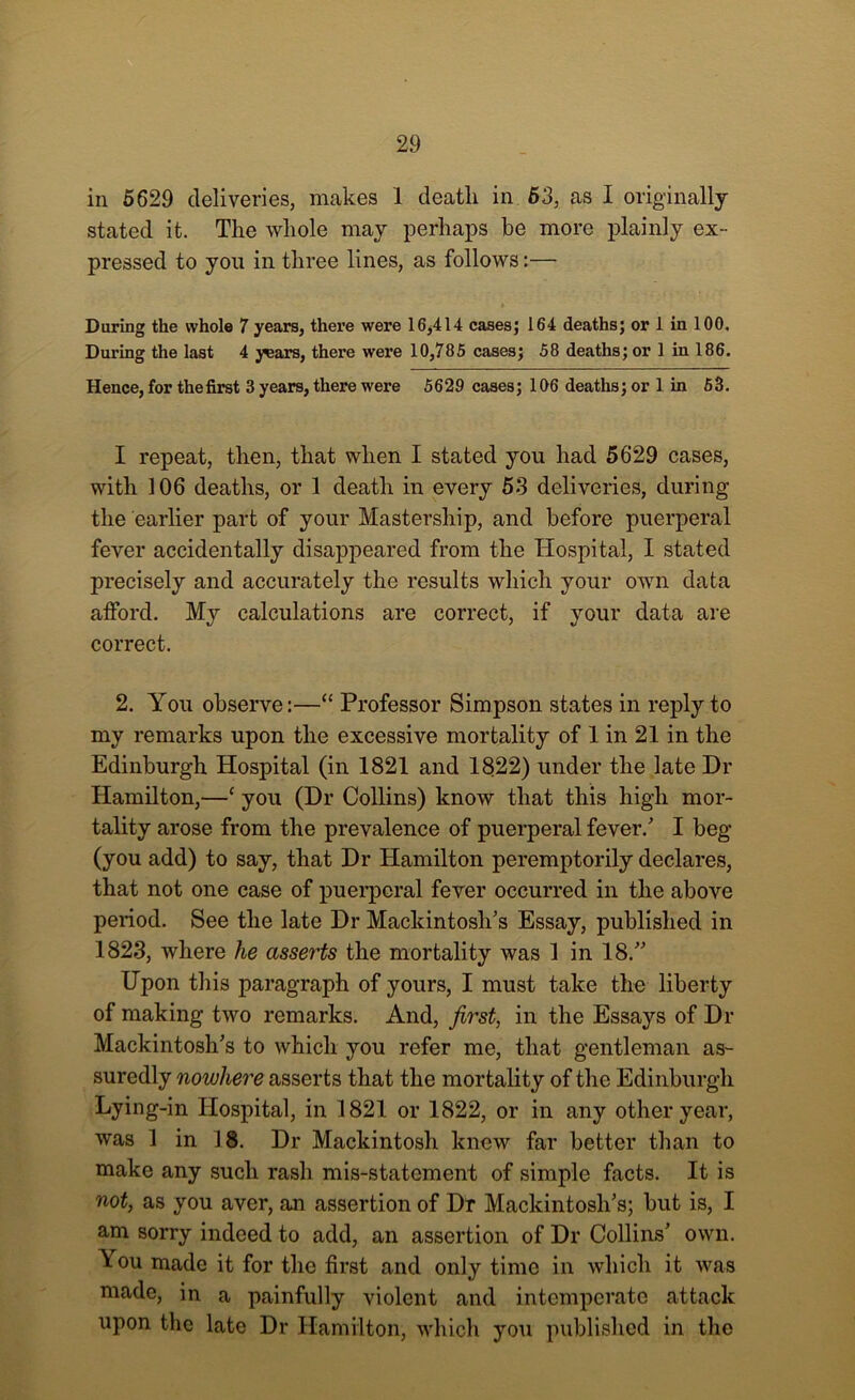 in 5629 deliveries, makes 1 death in 53, as I originally stated it. The whole may perhaps be more plainly ex- pressed to you in three lines, as follows:— During the whole 7 years, there were 16,414 cases; 164 deaths; or 1 in 100. During the last 4 y^ars, there were 10,785 cases; 58 deaths; or 1 in 186. Hence, for the first 3 years, there were 5629 cases; 106 deaths; or 1 in 53. I repeat, then, that when I stated you had 5629 cases, with 106 deaths, or 1 death in every 53 deliveries, during the earlier part of your Mastership, and before puerperal fever accidentally disappeared from the Hospital, I stated precisely and accurately the results which your own data afford. My calculations are correct, if your data are correct. 2. You observe:—“ Professor Simpson states in reply to my remarks upon the excessive mortality of 1 in 21 in the Edinburgh Hospital (in 1821 and 1822) under the late Dr Hamilton,—c you (Dr Collins) know that this high mor- tality arose from the prevalence of puerperal fever/ I beg (you add) to say, that Dr Hamilton peremptorily declares, that not one case of puerperal fever occurred in the above period. See the late Dr Mackintosh’s Essay, published in 1823, where lie asserts the mortality was 1 in 18.” Upon this paragraph of yours, I must take the liberty of making two remarks. And, first, in the Essays of Dr Mackintosh’s to which you refer me, that gentleman as- suredly nowhere asserts that the mortality of the Edinburgh Lying-in Hospital, in 1821 or 1822, or in any other year, was 1 in 18. Dr Mackintosh knew far better than to make any such rash mis-statement of simple facts. It is not, as you aver, an assertion of Dr Mackintosh’s; but is, I am sorry indeed to add, an assertion of Dr Collins’ own. You made it for the first and only time in which it was made, in a painfully violent and intemperate attack upon the late Dr Hamilton, which you published in the