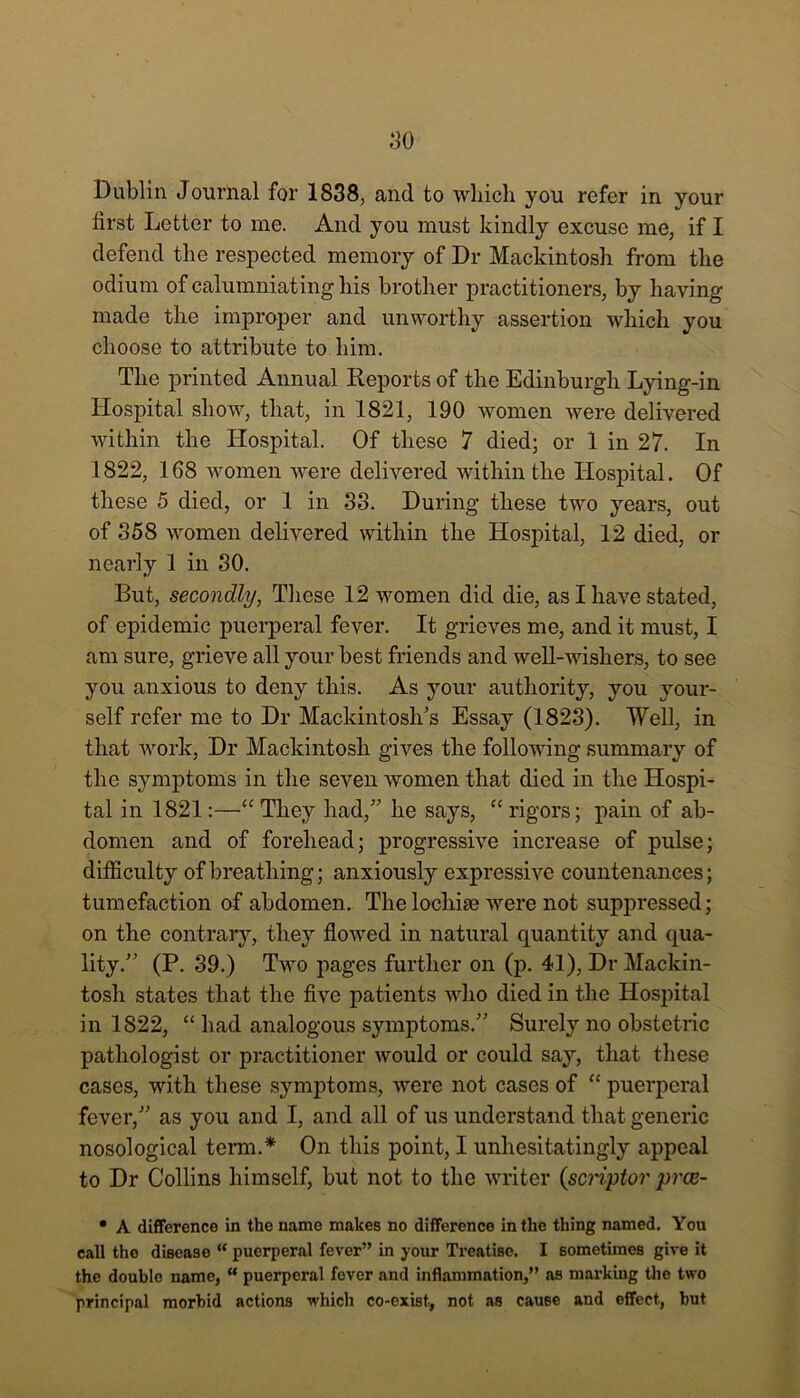 Dublin Journal for 1838, and to which you refer in your first Letter to me. And you must kindly excuse me, if I defend the respected memory of Dr Mackintosh from the odium of calumniating his brother practitioners, by having made the improper and unworthy assertion which you choose to attribute to him. The printed Annual Reports of the Edinburgh Lying-in Hospital show, that, in 1821, 190 women were delivered within the Hospital. Of these 7 died; or 1 in 27. In 1822, 168 women were delivered within the Hospital. Of these 5 died, or 1 in 33. During these two years, out of 358 women delivered within the Hospital, 12 died, or nearly 1 in 30. But, secondly, These 12 women did die, as I have stated, of epidemic puerperal fever. It grieves me, and it must, I am sure, grieve all your best friends and well-wishers, to see you anxious to deny this. As your authority, you your- self refer me to Dr Mackintosh's Essay (1823). Well, in that work, Dr Mackintosh gives the following summary of the symptoms in the seven women that died in the Hospi- tal in 1821:—<c They had, he says, “ rigors; pain of ab- domen and of forehead; progressive increase of pulse; difficulty of breathing; anxiously expressive countenances; tumefaction of abdomen. Thelochise were not suppressed; on the contrary, they flowed in natural quantity and qua- lity. (P. 39.) Two pages further on (p. 41), Dr Mackin- tosh states that the five patients who died in the Hospital in 1822, “ had analogous symptoms. Surely no obstetric pathologist or practitioner would or could say, that these cases, with these symptoms, were not cases of “ puerperal fever, as you and I, and all of us understand that generic nosological term.* On this point, I unhesitatingly appeal to Dr Collins himself, but not to the writer {scriptor prce- • A difference in the name makes no difference in the thing named. You call the disease “ puerperal fever” in your Treatise. I sometimes give it the double name, “ puerperal fover and inflammation,” as mnrking the two principal morbid actions which co-exist, not as cause and effect, but