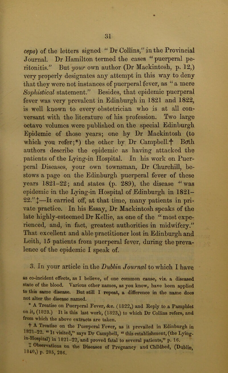 ceps) of the letters signed “ Dr Collins, in the Provincial Journal. Dr Hamilton termed the cases “puerperal pe- ritonitis. But your own author (Dr Mackintosh, p. 12,) very properly designates any attempt in this way to deny that they were not instances of puerperal fever, as “ a mere Sophistical statement. Besides, that epidemic puerperal fever was very prevalent in Edinburgh in 1821 and 1822, is well known to every obstetrician who is at all con- versant with the literature of his profession. Two large octavo volumes were published on the special Edinburgh Epidemic of those years; one by Dr Mackintosh (to which you refer;*) the other by Dr Campbell.f* Both authors describe the epidemic as having attacked the patients of the Lying-in Hospital. In his work on Puer- peral Diseases, your own townsman, Dr Churchill, be- stows a page on the Edinburgh puerperal fever of these years 1821-22; and states (p. 289), the disease “was epidemic in the Lying-in Hospital of Edinburgh in 1821- 22. j—It carried off, at that time, many patients in pri- vate practice. In his Essay, Dr Mackintosh speaks of the late highly-esteemed Dr Kellie, as one of the “ most expe- rienced, and, in fact, greatest authorities in midwifery. That excellent and able practitioner lost in Edinburgh and Leith, 15 patients from puerperal fever, during the preva- lence of the epidemic I speak of. 3. In your article in the Dublin Journal to which I have as co-incident effects, as I believe, of one common cause, viz. a diseased state of the blood. Various other names, as you know, have been applied to this Bame disease. But still I repeat, a difference in the name does not alter the disease named. * A Treatise on Puerperal Fever, &c. (1822,) and Reply to a Pamphlet on it, (1823.) It is this last work, (1823,) to which Dr Collins refers, and from which the above extracts are taken. + A Treatise on the Puerperal Fever, as it prevailed in Edinburgh in 1821-22. “It visited,” says Dr Campbell, “ this establishment, (the Lying- in-Hospital) in 1821-22, and proved fatal to several patients,” p. 16. + Observations on tho Diseases of Pregnancy and Childbed, (Dublin. 1840,) p. 285, 286.