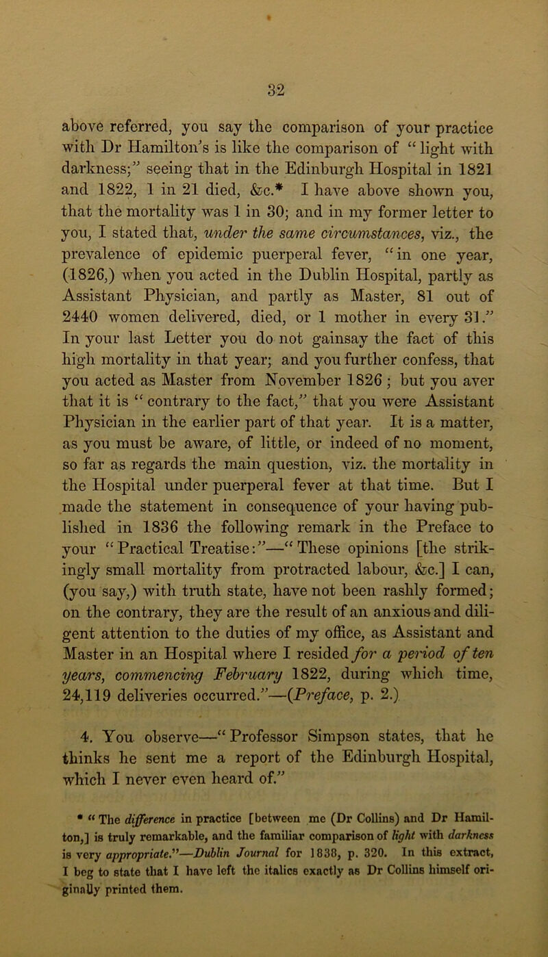 above referred, you say the comparison of your practice with Dr Hamilton's is like the comparison of “ light with darkness; seeing that in the Edinburgh Hospital in 1821 and 1822, 1 in 21 died, &c.* I have above shown you, that the mortality was 1 in 30; and in my former letter to you, I stated that, under the same circumstances, viz., the prevalence of epidemic puerperal fever, “in one year, (1826,) when you acted in the Dublin Hospital, partly as Assistant Physician, and partly as Master, 81 out of 2440 women delivered, died, or 1 mother in every 31. In your last Letter you do not gainsay the fact of this high mortality in that year; and you further confess, that you acted as Master from November 1826 ; but you aver that it is “ contrary to the fact, that you were Assistant Physician in the earlier part of that year. It is a matter, as you must be aware, of little, or indeed of no moment, so far as regards the main question, viz. the mortality in the Hospital under puerperal fever at that time. But I made the statement in consequence of your having pub- lished in 1836 the following remark in the Preface to your “Practical Treatise:—“These opinions [the strik- ingly small mortality from protracted labour, &c.] I can, (you say,) with truth state, have not been rashly formed; on the contrary, they are the result of an anxious and dili- gent attention to the duties of my office, as Assistant and Master in an Hospital where I resided for a period often years, commencing February 1822, during which time, 24,119 deliveries occurred.—(Preface, p. 2.) 4. You observe—“ Professor Simpson states, that he thinks he sent me a report of the Edinburgh Hospital, which I never even heard of.” • “ The difference in practice [between me (Dr Collins) and Dr Hamil- ton,] is truly remarkable, and the familiar comparison of light with darkness is very appropriate.—Dublin Journal for 1838, p. 320. In this extract, I beg to state that I have left the italics exactly as Dr Collins himself ori- ginally printed them.