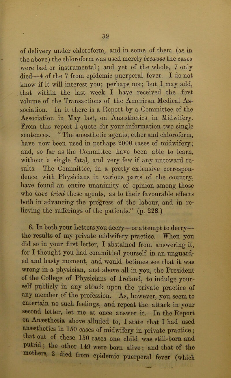 of delivery under chloroform, and in some of them (as in the above) the chloroform was used merely because the cases were bad or instrumental; and yet of the whole, 7 only died—4 of the 7 from epidemic puerperal fever. I do not know if it will interest you; perhaps not; but I may add, that within the last week I have received the first volume of the Transactions of the American Medical As- sociation. In it there is a Report by a Committee of the Association in May last, on Anaesthetics in Midwifery. From this report I quote for your information two single sentences. “ The anaesthetic agents, ether and chloroform, have now been used in perhaps 2000 cases of midwifery; and, so far as the Committee have been able to learn, without a single fatal, and very few if any untoward re- sults. The Committee, in a pretty extensive correspon- dence with Physicians in various parts of the country, have found an entire unanimity of opinion among those who have tried these agents, as to their favourable effects both in advancing the progress of the labour, and in re- lieving the sufferings of the patients/' (p. 228.) 6. In both your Letters you decry—or attempt to decry— the results of my private midwifery practice. When you did so in your first letter, I abstained from answering it, for I thought you had committed yourself in an unguard- ed and hasty moment, and would betimes see that it was wrong in a physician, and above all in you, the President of the College of Physicians of Ireland, to indulge your- self publicly in any attack upon the private practice of any member of the profession. As, however, you seem to entertain no such feelings, and repeat the attack in your second letter, let me at once answer it. In the Report on Anaesthesia above alluded to, I state that I had used anaesthetics in 150 cases of midwifery in private practice; that out of these 150 cases one child was still-born and putrid; the other 149 were born alive; and that of the mothers, 2 died from epidemic puerperal fever (which