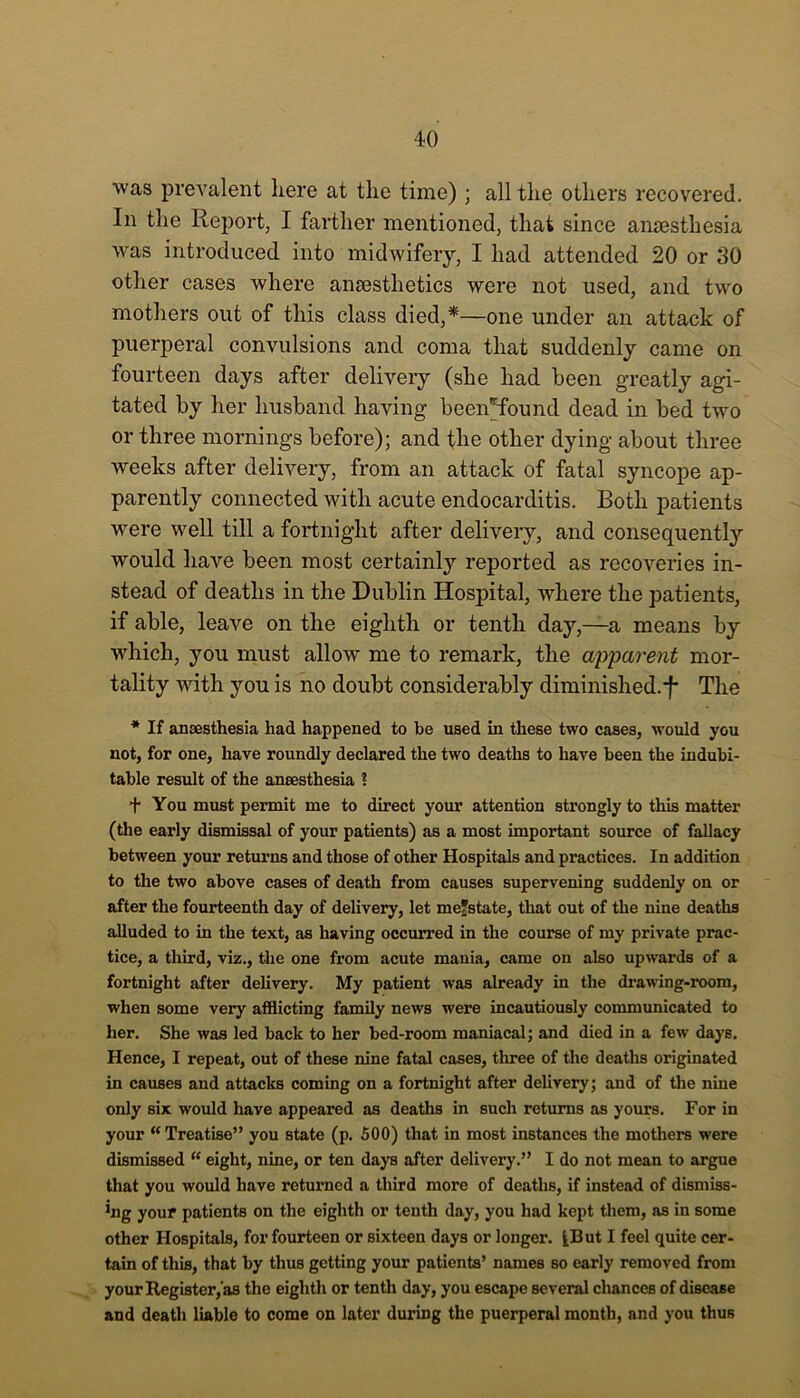 was prevalent here at the time) ; all the others recovered. In the Report, I farther mentioned, that since anaesthesia was introduced into midwifery, I had attended 20 or 30 other cases where anaesthetics were not used, and two mothers out of this class died,*—one under an attack of puerperal convulsions and coma that suddenly came on fourteen days after delivery (she had been greatly agi- tated by her husband having bcen*found dead in bed two or three mornings before); and the other dying about three weeks after delivery, from an attack of fatal syncope ap- parently connected with acute endocarditis. Both patients were well till a fortnight after delivery, and consequently would have been most certainly reported as recoveries in- stead of deaths in the Dublin Hospital, where the patients, if able, leave on the eighth or tenth day,—a means by which, you must allow me to remark, the apparent mor- tality with you is no doubt considerably diminished.*!* The * If anaesthesia had happened to be used in these two cases, would you not, for one, have roundly declared the two deaths to have been the indubi- table result of the anaesthesia ? + You must permit me to direct your attention strongly to this matter (the early dismissal of your patients) as a most important source of fallacy between your returns and those of other Hospitals and practices. In addition to the two above cases of death from causes supervening suddenly on or after the fourteenth day of delivery, let mefstate, that out of the nine deaths alluded to in the text, as having occurred in the course of my private prac- tice, a third, viz., the one from acute mania, came on also upwards of a fortnight after delivery. My patient was already in the drawing-room, when some very afflicting family news were incautiously communicated to her. She was led back to her bed-room maniacal; and died in a few days. Hence, I repeat, out of these nine fatal cases, three of the deaths originated in causes and attacks coming on a fortnight after delivery; and of the nine only six would have appeared as deaths in such returns as yours. For in your “Treatise” you state (p. 500) that in most instances the mothers were dismissed “ eight, nine, or ten days after delivery.” I do not mean to argue that you would have returned a third more of deaths, if instead of dismiss- ing your patients on the eighth or tenth day, you had kept them, as in some other Hospitals, for fourteen or sixteen days or longer. ^But I feel quite cer- tain of this, that by thus getting your patients’ names so early removed from your Register, as the eighth or tenth day, you escape several chances of disease and death liable to come on later during the puerperal month, and you thus