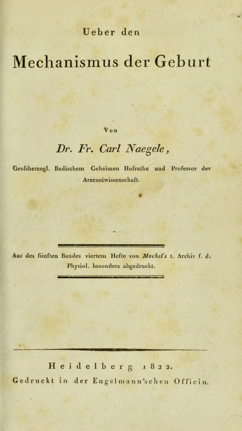 lieber den Mechanismus der Geburt ton Dr, Fj\ Carl Naegele^ Grofsherzogl. Badischem Geheimen Hofrathe und Professor der Arzeneiwissenschaft. Aus des fünfteu Bandes viertem Hefte von MeckeVs t. Archiv f. d. Physiol. Besonders abgedruckt. Heidelberg 1822, Gedruckt in der En g el m a n n’s c li e 11 Officin.