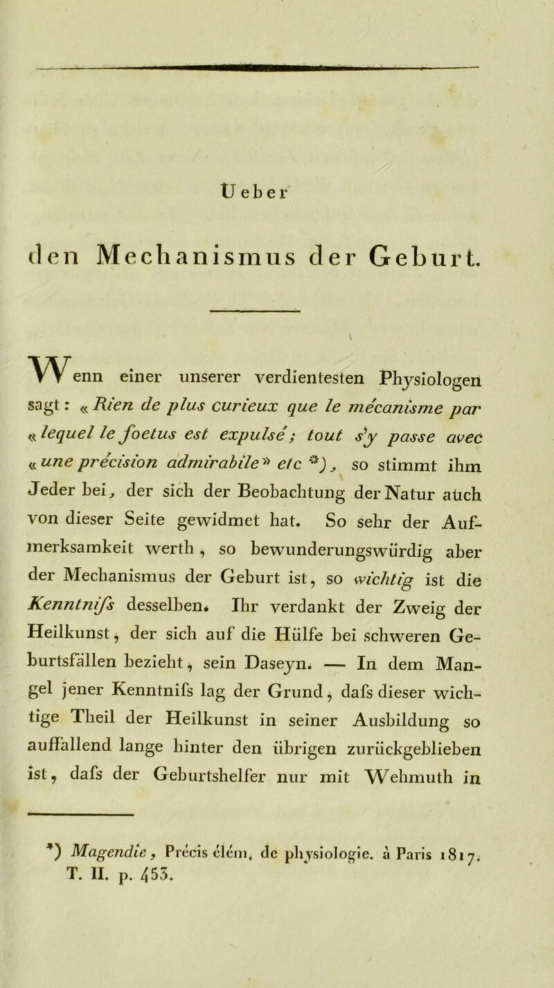 U e b e r den Mechanismus der Geburt. Wenn einer unserer verdientesten Physiologen sagt: « Rien de plus curieux que le mecanisme par «lequel le foetus est expulse; tout sy passe a^ec « une precision admirahile» etc '‘j ^ so stimmt ihm Jeder bei^ der sich der Beobachtung der Natur aüch von dieser Seite gewidmet hat. So sehr der Auf- merksamkeit werth, so bewunderungswürdig aber der Mechanismus der Geburt ist, so wichtig ist die Kenntnifs desselben* Ihr verdankt der Zweig der Heilkunst, der sich auf die Hülfe bei schweren Ge- burtsfällen bezieht, sein Daseyn* — In dem Man- gel jener Kenntnifs lag der Grund ^ dafs dieser wich- tige Theil der Heilkunst in seiner Ausbildung so auffallend lange hinter den übrigen zurückgeblieben ist, dafs der Geburtshelfer nur mit Wehmuth in Magendle f Precis clcm, de pli ysiologie. a Paris 1817; T. II. p. 455.