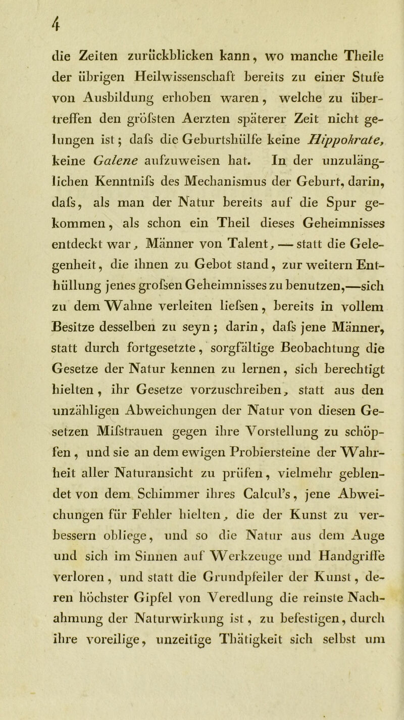 die Zeiten ziiriickblicken kann, wo manche Theile der übrigen Heilwissenscbaft bereits zu einer Stufe von Ausbildung erhoben waren, welche zu über- trefFen den grbfsten Aerzten späterer Zeit nicht ge- lungen ist; dafs die Geburtshülfe keine Hippokrate, keine Galerie aufzuweisen hat. In der unzuläng- lichen Kenntnifs des Mechanismus der Geburt, darin, dafs, als man der Natur bereits auf die Spur ge- kommen , als schon ein Theil dieses Geheimnisses entdeckt war^ Männer von Talent — statt die Gele- genheit , die ihnen zu Gebot stand, zur w^eitern Ent- hüllung jenes grofsen Geheimnisses zu benutzen,—sich zu dem Wahne verleiten liefsen, bereits in vollem Besitze desselben zu seyn ; darin, dafs jene Männer, statt durch fortgesetzte, sorgfältige Beobachtung die Gesetze der Natur kennen zu lernen, sich berechtigt hielten , ihr Gesetze vorzuschreiben, statt aus den unzähligen Abweichungen der Natur von diesen Ge- setzen Mifstraueii gegen ihre Vorstellung zu schöp- fen , und sie an dem ewigen Probiersteine der \Vahr- heit aller Naturansicht zu prüfen, vielmehr geblen- det von dem Schimmer ihres Calcul’s, jene Abw^ei- chiingen für Fehler hielten;, die der Kunst zu ver- bessern obliege, und so die Natur aus dem x\uge und sich im Sinnen auf Werkzeuge und Handgriffe verloren, und statt die Grundpfeiler der Kunst, de- ren höchster Gipfel von Veredlung die reinste Nach- ahmung der Naturwirkung ist, zu befestigen, durch ihre voreilige, unzeitige Thätigkeit sich selbst um