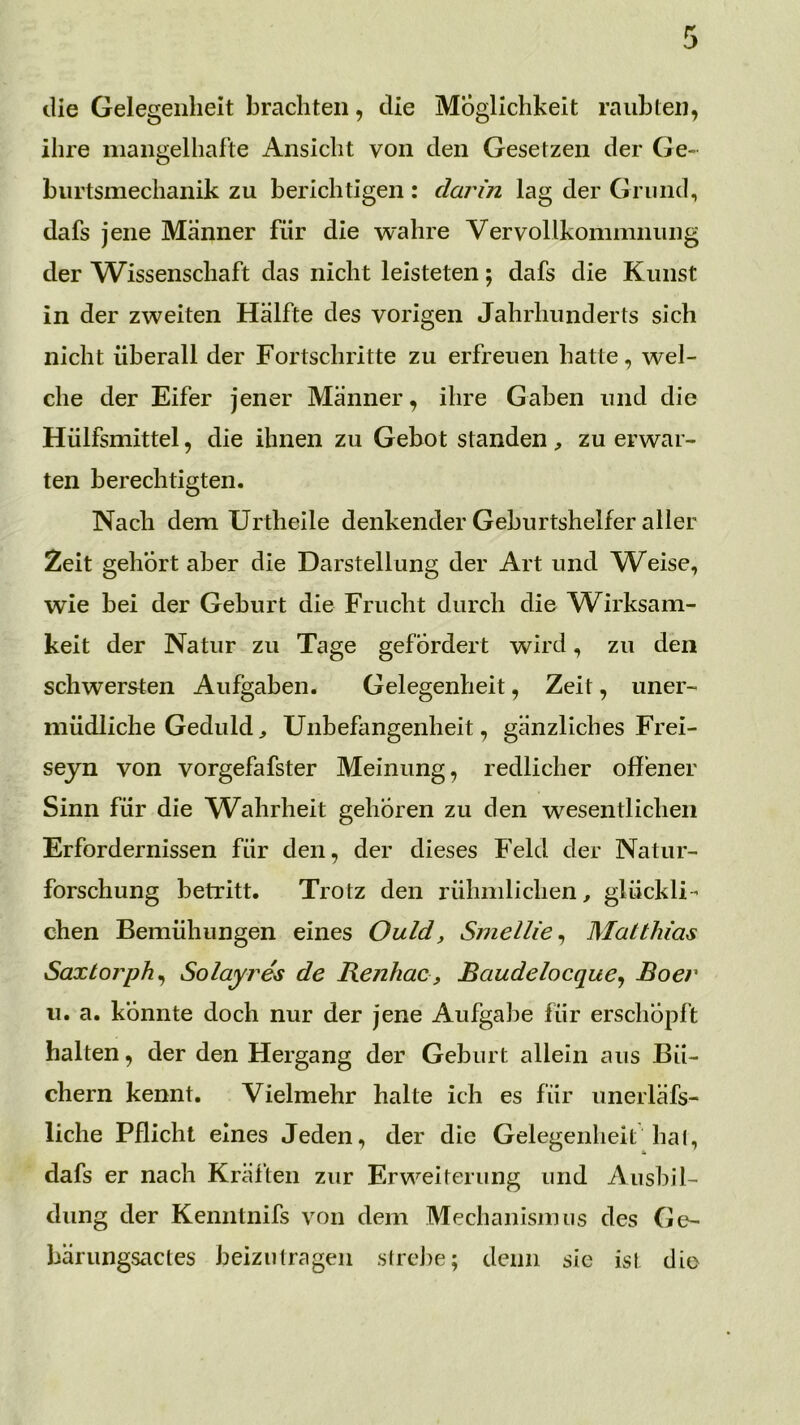 die Gelegenheit brachten, die Möglichkeit raubten, ihre mangelhafte Ansicht von den Gesetzen der Ge- biirtsmechanik zu berichtigen: darin lag der Grund, dafs jene Männer für die wahre Vervollkommnung der Wissenschaft das nicht leisteten; dafs die Kunst in der zweiten Hälfte des vorigen Jahrhunderts sich nicht überall der Fortschritte zu erfreuen hatte, wel- che der Eifer jener Männer, ihre Gaben und die Hülfsmittel, die ihnen zu Gebot standen , zu erwar- ten berechtigten. Nach dem Ur theile denkender Geburtshelfer aller Zeit gehört aber die Darstellung der Art und W^eise, wie bei der Geburt die Frucht durch die W^irksam- keit der Natur zu Tage gefordert wird, zu den schwersten Aufgaben. Gelegenheit, Zeit, uner- müdliche Geduld^ Unbefangenheit, gänzliches Frei- seyn von vorgefafster Meinung, redlicher offener Sinn für die W^ahrheit gehören zu den wesentlichen Erfordernissen für den, der dieses Feld der Natur- forschung betritt. Trotz den rühmlichen, glückli- chen Bemühungen eines Ould, Smellle^ Matthias Saxtorph^ Solayres de Kenhac, Baudelocque^ Boer u. a. konnte doch nur der jene Aufgabe für erschöpft halten, der den Hergang der Geburt allein aus Bü- chern kennt. Vielmehr halte ich es für unerläfs- liche Pflicht eines Jeden, der die Gelegenheit haI, dafs er nach Kräften zur Erweiterung und Ausbil- dung der Kenntnifs von dem Mechanisimis des Ge- bärungsactes beiziilragen streike; denn sic ist die