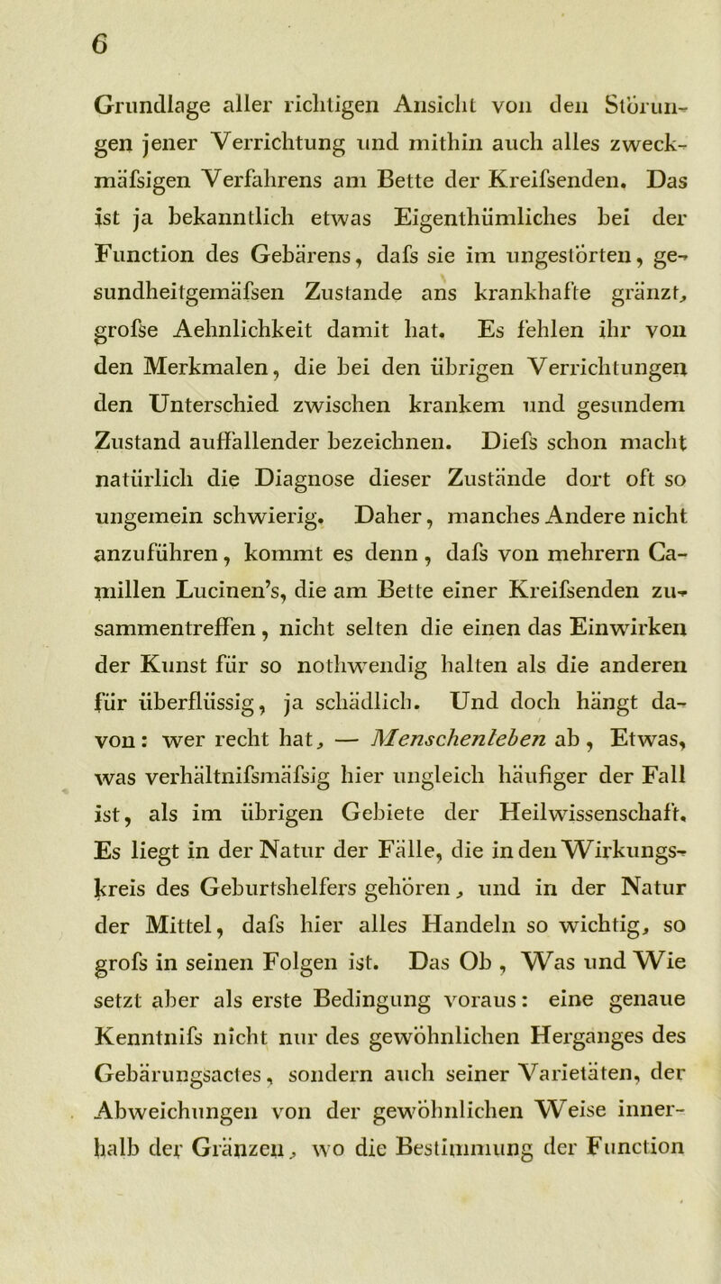 Grundlage aller ricliligen Ansicht von den Sloruii- gen jener Verrichtung und mithin auch alles zweck- mäfsigen Verfahrens am Bette der Kreifsenden. Das ist ja bekanntlich etwas Eigenthümliches bei der Function des Gebarens, dafs sie im ungestörten, ge- sundheitgemäfsen Zustande ans krankhafte granzt;, grofse Aelinlichkeit damit hat. Es fehlen ihr von den Merkmalen, die bei den übrigen Verrichtungen den Unterschied zwischen krankem und gesundem Zustand auffallender bezeichnen. Diefs schon macht natürlich die Diagnose dieser Zustände dort oft so ungemein schwierig. Daher, manches Andere nicht anzuführen, kommt es denn , dafs von mehrern Ca- millen Lucinen’s, die am Bette einer Kreifsenden Zu- sammentreffen , nicht selten die einen das Einwirken der Kunst für so nothwendig halten als die anderen für überflüssig, ja schädlich. Und doch hängt da- / von: wer recht hat^ — Menschenleben ab, Etwas, was verhältnifsmäfsig hier ungleich häufiger der Fall ist, als im übrigen Gebiete der Heil Wissenschaft, Es liegt in der Natur der Fälle, die inden Wirklings- jireis des Geburtshelfers gehörenund in der Natur der Mittel, dafs hier alles Handeln so wichtig, so grofs in seinen Folgen ist. Das Ob , Was und Wie setzt aber als erste Bedingung voraus: eine genaue Kenntnifs nicht nur des gewöhnlichen Herganges des Gebärungsactes, sondern auch seiner Varietäten, der Abweichungen von der gewöhnlichen Weise inner- halb def Gränzen, wo die Bestimmung der Function