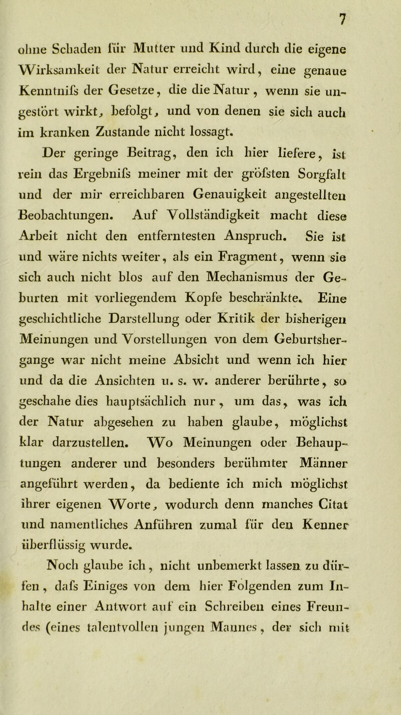 ohne Schaden für Mutter und Kind durch die eigene Wirksamkeit der Natur erreicht wird, eine genaue Kenntnifs der Gesetze, die die Natur , wenn sie un- gestört wirkt:, befolgt^ und von denen sie sich auch iin kranken Zustande nicht lossagt. Der geringe Beitrag, den ich hier liefere, ist rein das Ergebnifs meiner mit der gröbsten Sorgfalt und der mir erreichbaren Genauigkeit angestellten Beobachtungen. Auf Vollständigkeit macht diese Arbeit nicht den entferntesten Anspruch. Sie ist und wäre nichts weiter, als ein Fragment, wenn sie sich auch nicht blos auf den Mechanismus der Ge- burten mit vorliegendem Kopfe beschränkte. Eine geschichtliche Darstellung oder Kritik der bisherigen Meinungen und Vorstellungen von dem Geburtsher- gange war nicht meine Absicht und wenn ich hier und da die Ansichten u. s. w. anderer berührte, so geschähe dies hauptsächlich nur, um das, was ieh der Natur abgesehen zu haben glaube, möglichst klar darzustellen. W^o Meinungen oder Behaup- tungen anderer und besonders berühmter Männer angeführt werden, da bediente ich mich möglichst ihrer eigenen Worte ^ wodurch denn manches Citat und namentliches Anfuhren zumal für den Kenner überflüssig wurde. Noch glaube ich, nicht unbemerkt lassen zu dür- fen , dafs Einiges von dem hier Folgenden zum In- halte einer iViitwort auf ein Schreiben eines Freun- des (eines talentvollen jungen Mannes, dev sich mit