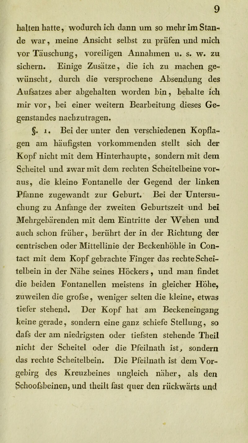 Lalten hatte, wodurch ich dann um so mehr im Stan-» de war, meine Ansicht selbst zu prüfen und mich vor Täuschung, voreiligen Annahmen u. s. w. zu sichern. Einige Zusätze, die ich zu machen ge- wünscht^ durch die versprochene Ahsendung des Aufsatzes aber ahgehalten worden hin, behalte ich mir vor, bei einer weitern Bearbeitung dieses Ge- genstandes nachzutragen. §. 1. Bei der unter den verschiedenen Kopfla- gen am häufigsten vorkommenden stellt sich der Kopf nicht mit dem Hinterhaupte, sondern mit dem Scheitel und zwar mit dem rechten Scheitelbeine vor- aus, die kleine Fontanelle der Gegend der linken Pfanne zugewandt zur Geburt. Bei der Untersu- chung zu Anfänge der zweiten Geburtszeit und bei Mehrgebärenden mit dem Eintritte der W^ehen und auch schon früher, berührt der in der Richtung der centriscben oder Mittellinie der Beckenhohle in Con- tact mit dem Kopf gebrachte Finger das rechte Schei- telbein in der Nähe seines Hockers, und man findet die beiden Fontanellen meistens in gleicher Höhe, zuweilen die grofse, weniger selten die kleine, etwas tiefer stehend. Der Kopf hat am Beckeneingang keine gerade, sondern eine ganz schiefe Stellung, so dafs der am niedrigsten oder tiefsten stehende Theil nicht der Scheitel oder die Pfeilnath ist^ sondern das rechte Scheitelbein. Die Pfeilnath ist dem Vor- gebirg des Kreuzbeines ungleich näher, als den Schoofsbeinen, und theilt fast quer den rückwärts und