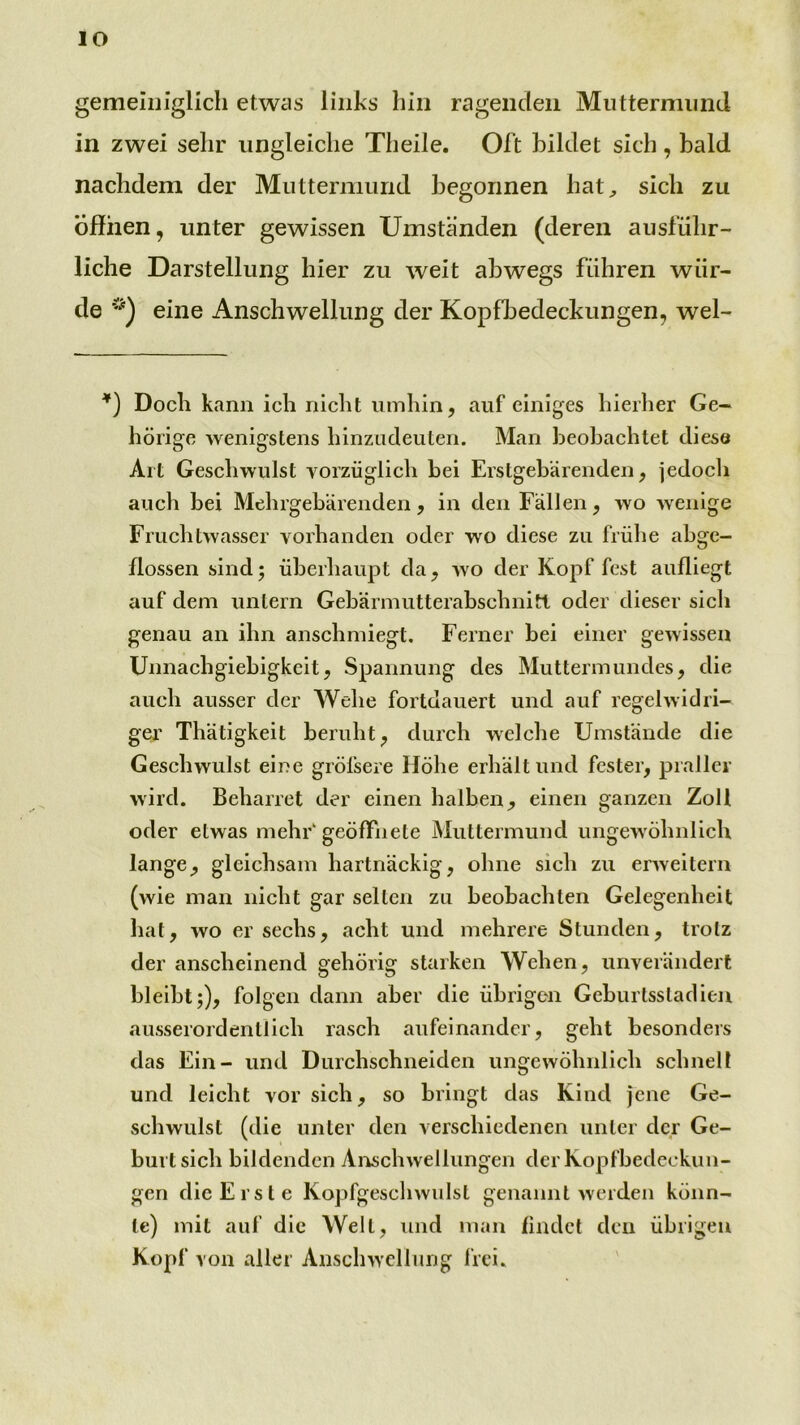 lO gemeiniglich etwas links hin ragenden Muttermund in zwei sehr ungleiche Theile. Oft bildet sich, bald nachdem der Muttermund begonnen hat^ sich zu Öffnen, unter gewissen Umständen (deren ausführ- liche Darstellung hier zu weit abwegs führen wür- de eine Anschwellung der Kopfbedeckungen, wel- *) Doch kann ich nicht umhin, auf einiges hierher Ge- hörige wenigstens hinzudeuten. Man beobachtet diese Art Geschwulst vorzüglich bei Erstgebärenden, jedocli auch bei Mehrgebärenden, in den Fällen, wo wenige Fruchtwasser vorhanden oder wo diese zu frühe ahge- flossen sind; überhaupt da, wo der Kopf fest aufliegt auf dem untern Gebärmutterabschnitt oder dieser sich genau an ihn anschmiegt. Ferner bei einer gewissen Unnachgiebigkeit, Spannung des Muttermundes, die auch ausser der AVehe fortdauert und auf regelwidri- ger Thätigkeit beruht, durch welche Umstände die Geschwulst eine gröfsere Höhe erhält und fester, praller wird. Beharret der einen halben, einen ganzen Zoll oder etwas mehF geöffnete Muttermund ungewöhnlich lange, gleichsam hartnäckig, ohne sich zu enveitern (wie man nicht gar selten zu beobachten Gelegenheit hat, wo er sechs, acht und mehrere Stunden, trotz der anscheinend gehörig starken Wehen, unverändert bleibt;), folgen dann aber die übrigen Geburtssladieu ausserordentlich rasch aufeinander, geht besonders das Ein- und Durchschneiden ungewöhnlich schnell und leicht vor sich, so bringt das Kind jene Ge- schwulst (die unter den verschiedenen unter der Ge- burtsich bildenden Ai^chwellungeri der Kopfbedeckun- gen die Erste Kopfgeschwulst genannt werden könn- te) mit auf die Welt, und man findet den übrigen Kopf von aller Anschwellung frei. '