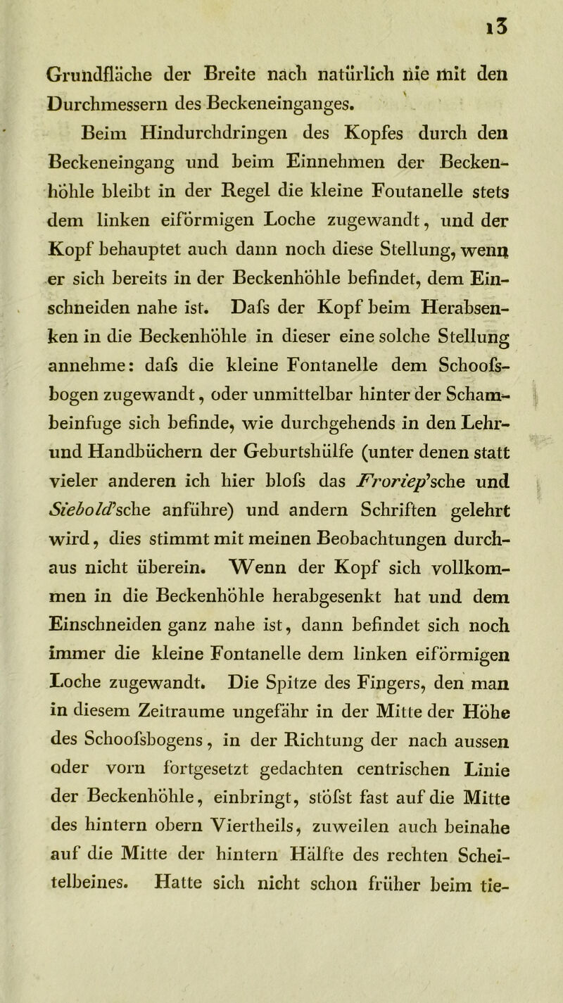 Grulidfläclie der Breite nach natürlich nie init den Durchmessern des Beckeneinganges. Beim Hindurchdringen des Kopfes durch den Beckeneingang und heim Einnehmen der Becken- hohle bleibt in der Regel die kleine Fontanelle stets dem linken eiförmigen Loche zugewandt, und der Kopf behauptet auch dann noch diese Stellung, wenn er sich bereits in der Beckenhohle befindet, dem Ein- schneiden nahe ist. Dafs der Kopf beim Herabsen- ken in die Beckenhohle in dieser eine solche Stellung annehme: dafs die kleine Fontanelle dem Schoofs- bogen zugewandt, oder unmittelbar hinter der Scham- beinfuge sich befinde, wie durchgehends in den Lehr- und Handbüchern der Geburtshülfe (unter denen statt vieler anderen ich hier blofs das J^roriep’sche und Siedo/d’sche anführe) und andern Schriften gelehrt wird, dies stimmt mit meinen Beobachtungen durch- aus nicht überein. Wenn der Kopf sich vollkom- men in die Beckenhohle herabgesenkt hat und dem Einschneiden ganz nahe ist, dann befindet sich noch immer die kleine Fontanelle dem linken eiförmigen liOche zugewandt. Die Spitze des Fingers, den man in diesem Zeiträume ungefähr in der Mitte der Hohe des Schoofsbogens, in der Richtung der nach aussen oder vorn fortgesetzt gedachten centrischen Linie der Beckenhöhle, einbringt, stÖfst fast auf die Mitte des hintern obern Viertheils, zuweilen auch beinahe auf die Mitte der hintern Hälfte des rechten Schei- telbeines. Hatte sich nicht schon früher beim tie-