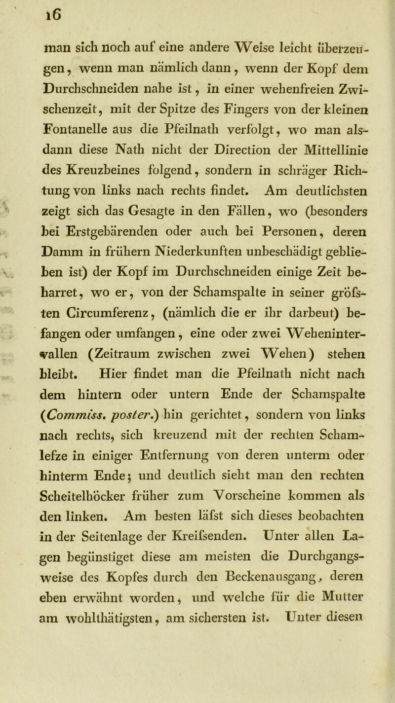 man sich noch auf eine andere Weise leicht überzeu- gen , wenn man nämlich dann, wenn der Kopf dem Durchschneiden nahe ist, in einer wehenfreien Zwi- schenzeit, mit der Spitze des Fingers von der kleinen Fontanelle aus die Pfeilnath verfolgt, wo man als- dann diese Nath nicht der Direction der Mittellinie des Kreuzbeines folgend, sondern in schräger Rich- tung von links nach rechts findet. Am deutlichsten zeigt sich das Gesagte in den Fällen, wo (besonders hei Erstgebärenden oder auch hei Personen, deren Damm in frühem Niederkünften unbeschädigt gehlie- hen ist) der Kopf im Durchschneiden einige Zeit be- harret, wo er, von der Schamspalte in seiner grofs- ten Gircumferenz, (nämlich die er ihr darbeut) be- fangen oder umfangen, eine oder zwei W^eheninter- vallen (Zeitraum zwischen zwei Wehen) stehen hleiht. Hier findet man die Pfeilnath nicht nach dem hintern oder untern Ende der Schamspalte (^Commiss, poster.) hin gerichtet, sondern von links nach rechts^ sich kreuzend mit der rechten Scham- lefze in einiger Entfernung von deren unterm oder hinterm Ende; und deutlich sieht man den rechten Scheitelhocker früher zum Vorscheine kommen als den linken* Am besten läfst sich dieses beobachten in der Seitenlage der Kreifsenden. Unter allen La- gen begünstiget diese am meisten die Durchgangs- weise des Kopfes durch den Beckenausgang ^ deren eben erwähnt worden, und welche für die Mutter am wohlthätigsten, am sichersten ist. L^nter diesen