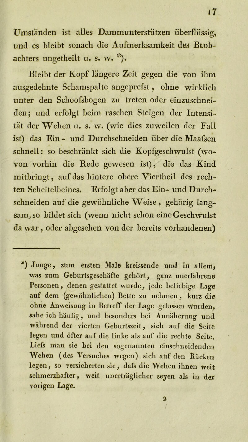 Üinstanden ist alles Dammunterstützen überflüssig, und es bleibt sonach die Aufmerksamkeit des Beob- achters ungetheilt u. s. w. Bleibt der Kopf längere Zeit gegen die von ihm ausgedehnte Schamspalte angeprefst, ohne wirklich unter den Schoofsbogen zu treten oder einzuschnei- den; und erfolgt beim raschen Steigen der Intensi- tät der Wehen u. s. w. (wie dies zuweilen der Fall ist) das Ein - und Durchschneiden über die Maafsen schnell: so beschränkt sich die Kopfgeschwulst (wo* von vorhin die Rede gewesen ist), die das Kind mitbriiigt, auf das hintere obere Viertheil des rech* ten Scheitelbeines. Erfolgt aber das Ein* und Durch- schneiden auf die gewöhnliche W^eise, gehörig lang- sam^ so bildet sich (wenn nicht schon eine Geschwulst da war, oder abgesehen von der bereits vorhandenen) *) Junge, zürn ersten Male kreissende und iii allem, was zum Geburtsgesebäfte gehört, ganz unerfahrene Personen, denen gestattet wurde, jede beliebige Lage auf dem (gewöhnlichen) Bette zu nehmen, kurz die ohne Anweisung in Betreff der Lage gelassen wurden, sähe ich häufig, und besonders bei Annäherung und während der vierten Geburtszeit, sich auf die Seite legen und öfter auf die linke als auf die rechte Seite. Liefs man sie bei den sogenannten einschneidenden Wehen (des Versuches wegen) sich atif den Bücken legen, so versicherten sie, dafs die Wehen ihnen weit schmerzhafter, weit unerträglicher sejen als in der vorigen Lage. 5