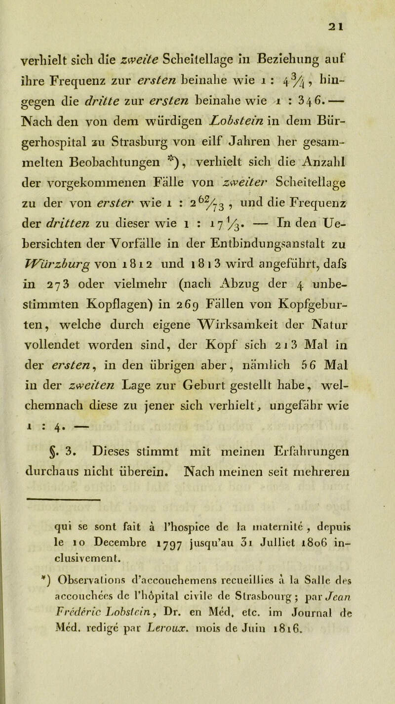 verhielt sich die zweite Scheilellage in Beziehung auf ihre Frequenz zur ersten beinahe Avie i : 43/4, hin- gegen die dritte zur ersten beinahe Avie 1 : 346.— Nach den von dem Avürdigen Lohstein in dem Bür- gerhospital 211 Strasburg von eilf Jahren her gesam- melten Beobachtungen *), verhielt sich die Anzahl der A^orgekommenen Fälle von zweiter Scheitellage zu der von erster Avie 1 : 2 ^^3 , und die Frequenz der dritten zu dieser Avie 1 : 17^3* — den Ue- bersicbten der Vorfälle in der Entbindungsanstalt zu Würzburg von 1812 und 1 8 1 3 Avird angeführt^ dafs in 273 oder vielmebr (nach Abzug der 4 unbe- stimmten Kopflagen) in 269 Fällen von Kopfgebur- ten, Avelche durch eigene AVirksamkeit der Natur vollendet Avorden sind, der Kopf sich 213 Mal in der ersten^ in den übrigen aber, nämlich 5 6 Mal in der zweiten Lage zur Geburt gestellt habe, Avel- chemnach diese zu jener sich verhielt, ungefähr Avie 1:4. — §. 3. Dieses stimmt mit meinen Erfahrungen durchaus nicht überein. Nach meinen seit mehreren qui se sont fait ä l’hospice de la inateinltc , depiiis le 10 Decembre 1797 jusqu’au 3i Julliet 1806 in- clusivement. Observalions d’accouchemens recueiliies a la Salle des accoiichces de l’liopital civile de Strasbourg; pai t/cö/? Frcderic Lohsiein, Dr. en Med, elc. im Journal de Med. redigc par Leroux. inois de Juin 1816.