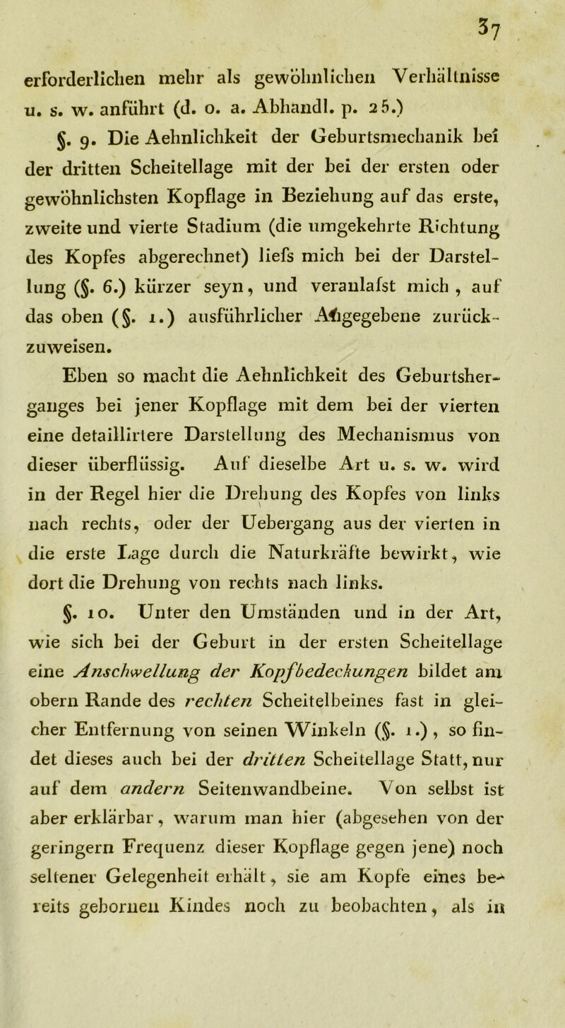 3? erforderlichen mehr als gewöhnlichen Verhältnisse u, s. w. anführt (d. o. a. Abhandl. p. 2 5.) §. 9. Die Aehnlichkeit der Geburtsmechanik bei der dritten Scheitellage mit der bei der ersten oder gewöhnlichsten Kopflage in Beziehung auf das erste, zweite und vierte Stadium (die umgekehrte Richtung des Kopfes abgerechnet) liefs mich bei der Darstel- lung (§. 6.) kürzer seyn, und veraulafst mich , auf das oben (§. 1.) ausführlicher A^igegebene zurück- zu weisen. Eben so macht die Aehnlichkeit des Geburtsher- ganges bei jener Kopflage mit dem bei der vierten eine detaillirtere Darstellung des Mechanismus von dieser überflüssig. Auf dieselbe Art u. s. w. wird in der Regel hier die Drehung des Kopfes von links nach rechts, oder der Uebergang aus der vierten in die erste Lage durch die Naturkräfte bewirkt, wie dort die Drehung von rechts nach links. §. 10. Unter den Umständen und in der Art, wie sich bei der Geburt in der ersten Scheitellage eine Anschwellung der Kopfbedeckungen bildet am obern Rande des rechten Scheitelbeines fast in glei- cher Entfernung von seinen Winkeln (§. 1.) , so fin- det dieses auch bei der dritten Scheitellage Statt, nur auf dem andern Seitenwandbeine. Von selbst ist aber erklärbar, warum man hier (abgesehen von der geringem Frequenz dieser Kopflage gegen jene) noch seltener Gelegenheit erhält, sie am Kopfe eines be-*- reits geboruen Kindes noch zu beobachten, als in