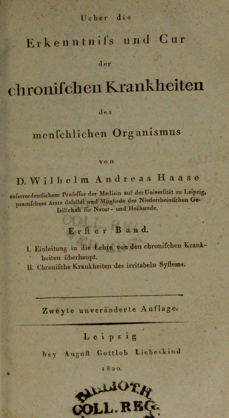 Ueber die E r k e 11 H t n i i‘s und Cur der diroiiifclieii Rraiiliheiten i / . des menrclilichen Organisinus VO 11 D. W i Hl e 1 ra Andreas H a a s e ,, .urserordemlichem Profeffor der Medir.ln auf derUnirerfitäl zu Leipzig, practifcliem Arzte dafelbR und Mitgliede der Niederrlieimfchen Ge- felllchaft fiir Natur- und Heilkunde. ' ' ■ i* ' E r ft e r B a-n d. r- ’ I. Einleitung in Sie* Lehre von den cbronircben Krank- ' beiten überhaupt. II. Chronifche Krankheiten des irrltabeln Syfleins. Zweyte unveränderte Auflage. Leipzig hey Augitft Gottlob LIeheskind I 8 '2 o. 0(Ä>L.BRO'